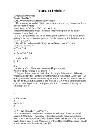 Tutorial on Probablity
Mathematics Department
Tutorial Sheet No. 3
MAL250(Probability and Stochastic Processes)
1. The percentage of alcohol (100X ) in a certain compound may be considered as a
random variable, where
X (0 X 1) has pdf fX (x) = 20x3 (1 в€’ x), 0 x 1.
Suppose that the selling price of the above compound depends on the alcohol
contents. Speciп¬Ѓcally, if
1/3 X 2/3, the compound sells for c1 dollars/gallon otherwise it sells for c2 dollars
/gallon. If the cost is c3 dollars/gallon, п¬Ѓnd the probability distribution of the net
proп¬Ѓt per gallon.
2. The pdf of a random variable X is given by fX (x) = 6x(1 в€’ x), 0 x 1.
Find the distribution of
(i) Y = X/X+1
пЈ±
пЈІ 2X, в€’в€
ћ X 1/4
1
, 1/4 в‰¤ X 3/4
(ii) Y =
2
пЈі2
, 3/4 в‰¤ X в€
ћ. ... Show more content on Helpwriting.net ...
Also п¬Ѓnd the variance of the proп¬Ѓt P.
17. Suppose that an electronic device has a life length X (in units of 100 hours)
which is considered as a continuous random variable with the pdf fX (x) = eв€’x , x
0. Suppose that the cost of manufacturing such item is $2.00. The manufacturer sells
the item for $5.00, but guarantees a total refund if X 0.9. What is the manufacturer s
expected proп¬Ѓt per item?. 18. Suppose that X is a continuous r.v. having the
following pdf: f (x)
=
=
ex if x в‰¤ 0
2
eв€’x if x 0.
2
Let Y = |X |. Obtain E(Y ) and Var(Y ).
19. A company rents out time on a computer for periods of t hours,for which it
receives $400 an hour. The number of times the computer breaks down during t
hours is a r.v. having the Poisson distribution with О» = (0.8)t, and if the computer
breaks down x times it costs 50x dollars to п¬Ѓx it. How should the company select t
in order to maximize its expected proп¬Ѓt?
 