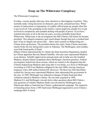 Essay on The Whitewater Conspiracy
The Whitewater Conspiracy
In today s society people often pay close attention to what happens in politics. They
normally make voting decisions on character, past work, and partisan lines. When
rumors of indiscretion or impropriety of a public official pops up, people often like
to get involved. Like gossiping on the church s rumor grapevine, people love to get
involved in conspiracies and scandals dealing with people of power. If you have
watched television at all in the last ten years, you have probably heard about
Whitewater. Whitewater is the investigation into Bill Clinton s life before he became
president. This alleged conspiracy goes much deeper though than just a crooked land
deal. It has its fingers into power and ... Show more content on Helpwriting.net ...
Clinton drum up business. The president denies the claim. Some Clinton associates
clearly broke the law during these years in Arkansas. The McDougals, most notably,
were both found guilty of fraud.
Hillary Clinton represented the S L before the State Securities Department, headed
by Clinton appointee Beverly Bassett Schaffer, who also once represented Madison
as an attorney. Schaffer approved an unusual stock sale to help save the troubled
Madison, despite federal complaints about McDougal s business practices. Federal
investigators looked into those actions, which are central to the allegation that the
Clintons helped keep Madison open long after it was broke, as a favor to McDougal.
According to CNN.Com Madison collapsed in the mid 1980s, leaving American
taxpayers with a $68 million bailout bill. However, The Rose law firm that Hilary
worked for, having once represented Madison, then represented the government in
the case. In 1989, McDougal was indicted on charges of bank fraud and other
violations related to Madison s failure. He was later acquitted in 1990.
Madison S L and McDougal s travails led to other questions about Bill Clinton s
role questions of whether Madison funds were diverted by McDougal to pay
Whitewater debts or funneled into Clinton s gubernatorial campaign. The suspicion
of funneling arises from a 1985 fund raiser McDougal organized to cover Clinton s
campaign debt. It raised
 