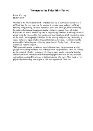 Women in the Paleolithic Period
Reese Working
History 1110
Women in the Paleolithic Period The Paleolithic era in our worlds history was a
difficult time for everyone, but for women, it became more and more difficult.
Hunting and gathering society s were most prevalent, although, later on the early
formation of cities and larger community s began to emerge. Ones job in the
Paleolithic era would most likely consist of gathering food and protecting the small
group he or she belonged to. Just surviving would have been a full time job in many
of the harsh climates people inhabited. In the hunting and gathering community s,
social status was equal or close to equal for men and women. The men would be
responsible for hunting and collecting meat for their family. Men ... Show more
content on Helpwriting.net ...
With groups of people growing so large it became more dangerous due to other
groups encroaching into their land and vice versa. People formed cities for security
on the principle of safety in numbers. Living in a city would extremely limit the
amount of natural resources available meaning agriculture was the only solution.
Agriculture continued to advance with the invention of a plow. Plow work is very
physically demanding, men began to take over agriculture. Now that
 
