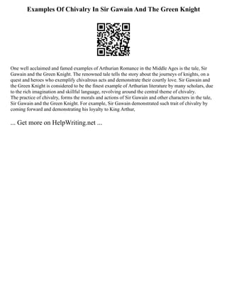 Examples Of Chivalry In Sir Gawain And The Green Knight
One well acclaimed and famed examples of Arthurian Romance in the Middle Ages is the tale, Sir
Gawain and the Green Knight. The renowned tale tells the story about the journeys of knights, on a
quest and heroes who exemplify chivalrous acts and demonstrate their courtly love. Sir Gawain and
the Green Knight is considered to be the finest example of Arthurian literature by many scholars, due
to the rich imagination and skillful language, revolving around the central theme of chivalry.
The practice of chivalry, forms the morals and actions of Sir Gawain and other characters in the tale,
Sir Gawain and the Green Knight. For example, Sir Gawain demonstrated such trait of chivalry by
coming forward and demonstrating his loyalty to King Arthur,
... Get more on HelpWriting.net ...
 