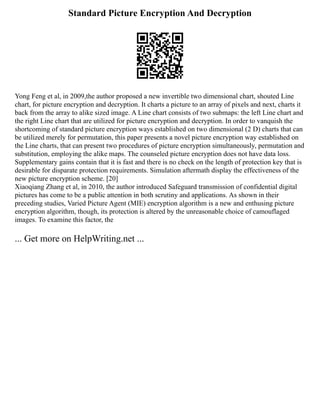 Standard Picture Encryption And Decryption
Yong Feng et al, in 2009,the author proposed a new invertible two dimensional chart, shouted Line
chart, for picture encryption and decryption. It charts a picture to an array of pixels and next, charts it
back from the array to alike sized image. A Line chart consists of two submaps: the left Line chart and
the right Line chart that are utilized for picture encryption and decryption. In order to vanquish the
shortcoming of standard picture encryption ways established on two dimensional (2 D) charts that can
be utilized merely for permutation, this paper presents a novel picture encryption way established on
the Line charts, that can present two procedures of picture encryption simultaneously, permutation and
substitution, employing the alike maps. The counseled picture encryption does not have data loss.
Supplementary gains contain that it is fast and there is no check on the length of protection key that is
desirable for disparate protection requirements. Simulation aftermath display the effectiveness of the
new picture encryption scheme. [20]
Xiaoqiang Zhang et al, in 2010, the author introduced Safeguard transmission of confidential digital
pictures has come to be a public attention in both scrutiny and applications. As shown in their
preceding studies, Varied Picture Agent (MIE) encryption algorithm is a new and enthusing picture
encryption algorithm, though, its protection is altered by the unreasonable choice of camouflaged
images. To examine this factor, the
... Get more on HelpWriting.net ...
 