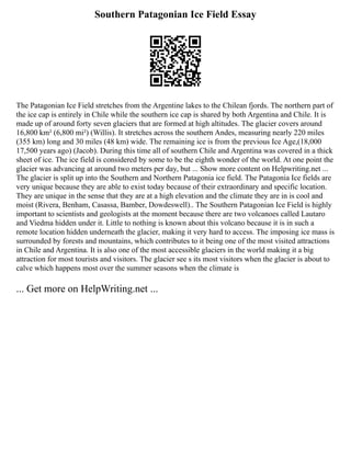 Southern Patagonian Ice Field Essay
The Patagonian Ice Field stretches from the Argentine lakes to the Chilean fjords. The northern part of
the ice cap is entirely in Chile while the southern ice cap is shared by both Argentina and Chile. It is
made up of around forty seven glaciers that are formed at high altitudes. The glacier covers around
16,800 km² (6,800 mi²) (Willis). It stretches across the southern Andes, measuring nearly 220 miles
(355 km) long and 30 miles (48 km) wide. The remaining ice is from the previous Ice Age,(18,000
17,500 years ago) (Jacob). During this time all of southern Chile and Argentina was covered in a thick
sheet of ice. The ice field is considered by some to be the eighth wonder of the world. At one point the
glacier was advancing at around two meters per day, but ... Show more content on Helpwriting.net ...
The glacier is split up into the Southern and Northern Patagonia ice field. The Patagonia Ice fields are
very unique because they are able to exist today because of their extraordinary and specific location.
They are unique in the sense that they are at a high elevation and the climate they are in is cool and
moist (Rivera, Benham, Casassa, Bamber, Dowdeswell).. The Southern Patagonian Ice Field is highly
important to scientists and geologists at the moment because there are two volcanoes called Lautaro
and Viedma hidden under it. Little to nothing is known about this volcano because it is in such a
remote location hidden underneath the glacier, making it very hard to access. The imposing ice mass is
surrounded by forests and mountains, which contributes to it being one of the most visited attractions
in Chile and Argentina. It is also one of the most accessible glaciers in the world making it a big
attraction for most tourists and visitors. The glacier see s its most visitors when the glacier is about to
calve which happens most over the summer seasons when the climate is
... Get more on HelpWriting.net ...
 