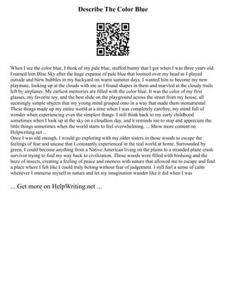 Describe The Color Blue
When I see the color blue, I think of my pale blue, stuffed bunny that I got when I was three years old.
I named him Blue Sky after the huge expanse of pale blue that loomed over my head as I played
outside and blew bubbles in my backyard on warm summer days. I wanted him to become my new
playmate, looking up at the clouds with me as I found shapes in them and marvled at the cloudy trails
left by airplanes. My earliest memories are filled with the color blue. It was the color of my first
glasses, my favorite toy, and the best slide on the playground across the street from my house, all
seemingly simple objects that my young mind grasped onto in a way that made them monumental.
These things made up my entire world at a time when I was completely carefree, my mind full of
wonder when experiencing even the simplest things. I still think back to my early childhood
sometimes when I look up at the sky on a cloudless day, and it reminds me to stop and appreciate the
little things sometimes when the world starts to feel overwhelming. ... Show more content on
Helpwriting.net ...
Once I was old enough, I would go exploring with my older sisters in those woods to escape the
feelings of fear and unease that I constantly experienced in the real world at home. Surrounded by
green, I could become anything from a Native American living on the plains to a stranded plane crash
survivor trying to find my way back to civilization. Those woods were filled with birdsong and the
buzz of insects, creating a feeling of peace and oneness with nature that allowed me to escape and find
a place where I felt like I could truly belong without fear of judgement. I still feel a sense of calm
whenever I immerse myself in nature and let my imagination wander like it did when I was
... Get more on HelpWriting.net ...
 