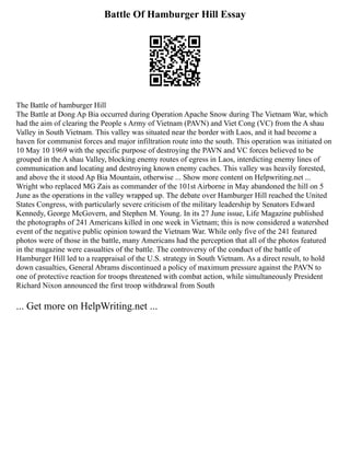Battle Of Hamburger Hill Essay
The Battle of hamburger Hill
The Battle at Dong Ap Bia occurred during Operation Apache Snow during The Vietnam War, which
had the aim of clearing the People s Army of Vietnam (PAVN) and Viet Cong (VC) from the A shau
Valley in South Vietnam. This valley was situated near the border with Laos, and it had become a
haven for communist forces and major infiltration route into the south. This operation was initiated on
10 May 10 1969 with the specific purpose of destroying the PAVN and VC forces believed to be
grouped in the A shau Valley, blocking enemy routes of egress in Laos, interdicting enemy lines of
communication and locating and destroying known enemy caches. This valley was heavily forested,
and above the it stood Ap Bia Mountain, otherwise ... Show more content on Helpwriting.net ...
Wright who replaced MG Zais as commander of the 101st Airborne in May abandoned the hill on 5
June as the operations in the valley wrapped up. The debate over Hamburger Hill reached the United
States Congress, with particularly severe criticism of the military leadership by Senators Edward
Kennedy, George McGovern, and Stephen M. Young. In its 27 June issue, Life Magazine published
the photographs of 241 Americans killed in one week in Vietnam; this is now considered a watershed
event of the negative public opinion toward the Vietnam War. While only five of the 241 featured
photos were of those in the battle, many Americans had the perception that all of the photos featured
in the magazine were casualties of the battle. The controversy of the conduct of the battle of
Hamburger Hill led to a reappraisal of the U.S. strategy in South Vietnam. As a direct result, to hold
down casualties, General Abrams discontinued a policy of maximum pressure against the PAVN to
one of protective reaction for troops threatened with combat action, while simultaneously President
Richard Nixon announced the first troop withdrawal from South
... Get more on HelpWriting.net ...
 
