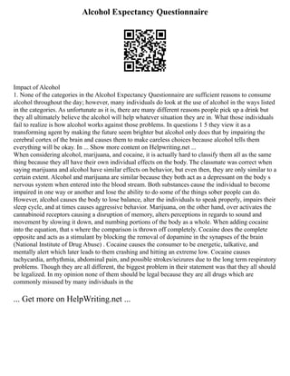 Alcohol Expectancy Questionnaire
Impact of Alcohol
1. None of the categories in the Alcohol Expectancy Questionnaire are sufficient reasons to consume
alcohol throughout the day; however, many individuals do look at the use of alcohol in the ways listed
in the categories. As unfortunate as it is, there are many different reasons people pick up a drink but
they all ultimately believe the alcohol will help whatever situation they are in. What those individuals
fail to realize is how alcohol works against those problems. In questions 1 5 they view it as a
transforming agent by making the future seem brighter but alcohol only does that by impairing the
cerebral cortex of the brain and causes them to make careless choices because alcohol tells them
everything will be okay. In ... Show more content on Helpwriting.net ...
When considering alcohol, marijuana, and cocaine, it is actually hard to classify them all as the same
thing because they all have their own individual effects on the body. The classmate was correct when
saying marijuana and alcohol have similar effects on behavior, but even then, they are only similar to a
certain extent. Alcohol and marijuana are similar because they both act as a depressant on the body s
nervous system when entered into the blood stream. Both substances cause the individual to become
impaired in one way or another and lose the ability to do some of the things sober people can do.
However, alcohol causes the body to lose balance, alter the individuals to speak properly, impairs their
sleep cycle, and at times causes aggressive behavior. Marijuana, on the other hand, over activates the
cannabinoid receptors causing a disruption of memory, alters perceptions in regards to sound and
movement by slowing it down, and numbing portions of the body as a whole. When adding cocaine
into the equation, that s where the comparison is thrown off completely. Cocaine does the complete
opposite and acts as a stimulant by blocking the removal of dopamine in the synapses of the brain
(National Institute of Drug Abuse) . Cocaine causes the consumer to be energetic, talkative, and
mentally alert which later leads to them crashing and hitting an extreme low. Cocaine causes
tachycardia, arrhythmia, abdominal pain, and possible strokes/seizures due to the long term respiratory
problems. Though they are all different, the biggest problem in their statement was that they all should
be legalized. In my opinion none of them should be legal because they are all drugs which are
commonly misused by many individuals in the
... Get more on HelpWriting.net ...
 