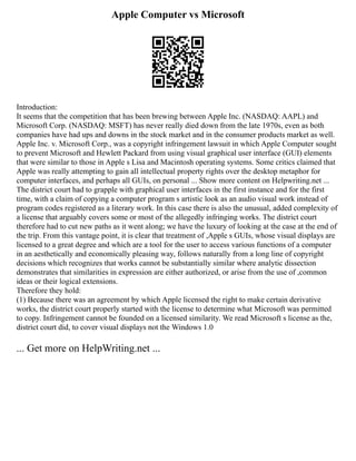 Apple Computer vs Microsoft
Introduction:
It seems that the competition that has been brewing between Apple Inc. (NASDAQ: AAPL) and
Microsoft Corp. (NASDAQ: MSFT) has never really died down from the late 1970s, even as both
companies have had ups and downs in the stock market and in the consumer products market as well.
Apple Inc. v. Microsoft Corp., was a copyright infringement lawsuit in which Apple Computer sought
to prevent Microsoft and Hewlett Packard from using visual graphical user interface (GUI) elements
that were similar to those in Apple s Lisa and Macintosh operating systems. Some critics claimed that
Apple was really attempting to gain all intellectual property rights over the desktop metaphor for
computer interfaces, and perhaps all GUIs, on personal ... Show more content on Helpwriting.net ...
The district court had to grapple with graphical user interfaces in the first instance and for the first
time, with a claim of copying a computer program s artistic look as an audio visual work instead of
program codes registered as a literary work. In this case there is also the unusual, added complexity of
a license that arguably covers some or most of the allegedly infringing works. The district court
therefore had to cut new paths as it went along; we have the luxury of looking at the case at the end of
the trip. From this vantage point, it is clear that treatment of ,Apple s GUIs, whose visual displays are
licensed to a great degree and which are a tool for the user to access various functions of a computer
in an aesthetically and economically pleasing way, follows naturally from a long line of copyright
decisions which recognizes that works cannot be substantially similar where analytic dissection
demonstrates that similarities in expression are either authorized, or arise from the use of ,common
ideas or their logical extensions.
Therefore they hold:
(1) Because there was an agreement by which Apple licensed the right to make certain derivative
works, the district court properly started with the license to determine what Microsoft was permitted
to copy. Infringement cannot be founded on a licensed similarity. We read Microsoft s license as the,
district court did, to cover visual displays not the Windows 1.0
... Get more on HelpWriting.net ...
 