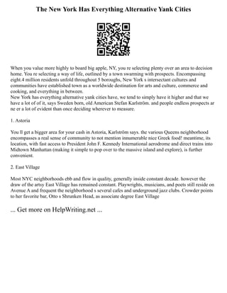 The New York Has Everything Alternative Yank Cities
When you value more highly to board big apple, NY, you re selecting plenty over an area to decision
home. You re selecting a way of life, outlined by a town swarming with prospects. Encompassing
eight.4 million residents unfold throughout 5 boroughs, New York s intersectant cultures and
communities have established town as a worldwide destination for arts and culture, commerce and
cooking, and everything in between.
New York has everything alternative yank cities have, we tend to simply have it higher and that we
have a lot of of it, says Sweden born, old American Stefan Karlström. and people endless prospects ar
ne er a lot of evident than once deciding wherever to measure.
1. Astoria
You ll get a bigger area for your cash in Astoria, Karlström says. the various Queens neighborhood
encompasses a real sense of community to not mention innumerable nice Greek food! meantime, its
location, with fast access to President John F. Kennedy International aerodrome and direct trains into
Midtown Manhattan (making it simple to pop over to the massive island and explore), is further
convenient.
2. East Village
Most NYC neighborhoods ebb and flow in quality, generally inside constant decade. however the
draw of the artsy East Village has remained constant. Playwrights, musicians, and poets still reside on
Avenue A and frequent the neighborhood s several cafes and underground jazz clubs. Crowder points
to her favorite bar, Otto s Shrunken Head, as associate degree East Village
... Get more on HelpWriting.net ...
 