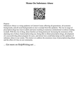 Memo On Substance Abuse
Purpose
Substances Abuse is a rising epidemic in Carteret County affecting all generations, all economic
backgrounds, and all social backgrounds no one is exempt from this epidemic. The rise in usage of
prescription drugs has risen in adults and teens resulting in numerous unintentional overdoses leading
to death. With this rise of drug, abuse families are being destroyed. Increasing the awareness of the
alarming rate of abuse of prescription drug use, being able to obtain prescription drugs, development
of a successful drug abuse program for users, and stricter laws could help stamp out this epidemic of
substance abuse in our county. This memo is to address the awareness issue of prescription drug abuse
and the effect of it has on our community.
... Get more on HelpWriting.net ...
 