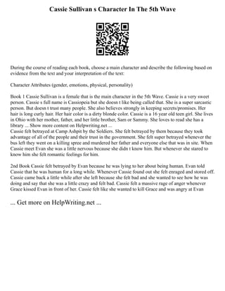 Cassie Sullivan s Character In The 5th Wave
During the course of reading each book, choose a main character and describe the following based on
evidence from the text and your interpretation of the text:
Character Attributes (gender, emotions, physical, personality)
Book 1 Cassie Sullivan is a female that is the main character in the 5th Wave. Cassie is a very sweet
person. Cassie s full name is Cassiopeia but she doesn t like being called that. She is a super sarcastic
person. But doesn t trust many people. She also believes strongly in keeping secrets/promises. Her
hair is long curly hair. Her hair color is a dirty blonde color. Cassie is a 16 year old teen girl. She lives
in Ohio with her mother, father, and her little brother, Sam or Sammy. She loves to read she has a
library ... Show more content on Helpwriting.net ...
Cassie felt betrayed at Camp Ashpit by the Soldiers. She felt betrayed by them because they took
advantage of all of the people and their trust in the government. She felt super betrayed whenever the
bus left they went on a killing spree and murdered her father and everyone else that was in site. When
Cassie meet Evan she was a little nervous because she didn t know him. But whenever she stared to
know him she felt romantic feelings for him.
2nd Book Cassie felt betrayed by Evan because he was lying to her about being human. Evan told
Cassie that he was human for a long while. Whenever Cassie found out she felt enraged and stored off.
Cassie came back a little while after she left because she felt bad and she wanted to see how he was
doing and say that she was a little crazy and felt bad. Cassie felt a massive rage of anger whenever
Grace kissed Evan in front of her. Cassie felt like she wanted to kill Grace and was angry at Evan
... Get more on HelpWriting.net ...
 