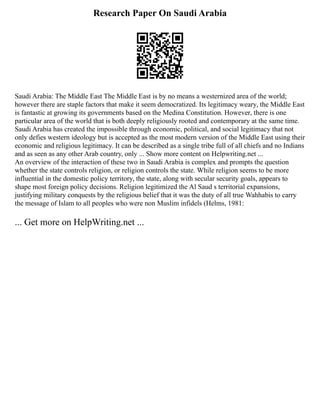 Research Paper On Saudi Arabia
Saudi Arabia: The Middle East The Middle East is by no means a westernized area of the world;
however there are staple factors that make it seem democratized. Its legitimacy weary, the Middle East
is fantastic at growing its governments based on the Medina Constitution. However, there is one
particular area of the world that is both deeply religiously rooted and contemporary at the same time.
Saudi Arabia has created the impossible through economic, political, and social legitimacy that not
only defies western ideology but is accepted as the most modern version of the Middle East using their
economic and religious legitimacy. It can be described as a single tribe full of all chiefs and no Indians
and as seen as any other Arab country, only ... Show more content on Helpwriting.net ...
An overview of the interaction of these two in Saudi Arabia is complex and prompts the question
whether the state controls religion, or religion controls the state. While religion seems to be more
influential in the domestic policy territory, the state, along with secular security goals, appears to
shape most foreign policy decisions. Religion legitimized the Al Saud s territorial expansions,
justifying military conquests by the religious belief that it was the duty of all true Wahhabis to carry
the message of Islam to all peoples who were non Muslim infidels (Helms, 1981:
... Get more on HelpWriting.net ...
 