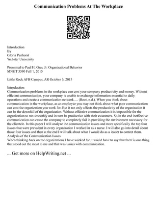 Communication Problems At The Workplace
Introduction
By
Gloria Panhorst
Webster University
Presented to Paul H. Grau Jr. Organizational Behavior
MNGT 5590 Fall 1, 2015
Little Rock AFB Campus, AR October 6, 2015
Introduction
Communication problems in the workplace can cost your company productivity and money. Without
efficient communication, your company is unable to exchange information essential to daily
operations and create a communication network..... (Root, n.d.). When you think about
communication in the workplace, as an employee you may not think about what poor communication
can cost the organization you work for. But it not only affects the productivity of the organization it
can be the downfall of the organization. Without effective communication it is impossible for the
organization to run smoothly and in turn be productive with their customers. So in the end ineffective
communication can cause the company to completely fail in providing the environment necessary for
the clientele. In this paper I will analyze the communication issues and more specifically the top four
issues that were prevalent in every organization I worked in as a nurse. I will also go into detail about
those four issues and then at the end I will talk about what I would do as a leader to correct them.
Analysis of the Communication Issues
When thinking back on the organizations I have worked for, I would have to say that there is one thing
that stood out the most to me and that was issues with communication.
... Get more on HelpWriting.net ...
 