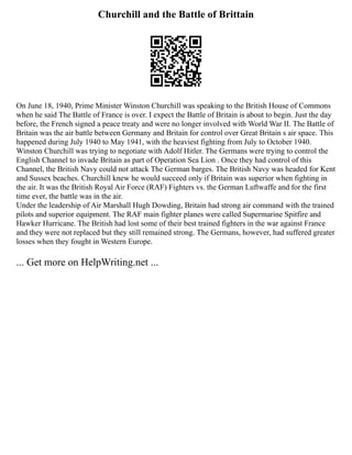 Churchill and the Battle of Brittain
On June 18, 1940, Prime Minister Winston Churchill was speaking to the British House of Commons
when he said The Battle of France is over. I expect the Battle of Britain is about to begin. Just the day
before, the French signed a peace treaty and were no longer involved with World War II. The Battle of
Britain was the air battle between Germany and Britain for control over Great Britain s air space. This
happened during July 1940 to May 1941, with the heaviest fighting from July to October 1940.
Winston Churchill was trying to negotiate with Adolf Hitler. The Germans were trying to control the
English Channel to invade Britain as part of Operation Sea Lion . Once they had control of this
Channel, the British Navy could not attack The German barges. The British Navy was headed for Kent
and Sussex beaches. Churchill knew he would succeed only if Britain was superior when fighting in
the air. It was the British Royal Air Force (RAF) Fighters vs. the German Luftwaffe and for the first
time ever, the battle was in the air.
Under the leadership of Air Marshall Hugh Dowding, Britain had strong air command with the trained
pilots and superior equipment. The RAF main fighter planes were called Supermarine Spitfire and
Hawker Hurricane. The British had lost some of their best trained fighters in the war against France
and they were not replaced but they still remained strong. The Germans, however, had suffered greater
losses when they fought in Western Europe.
... Get more on HelpWriting.net ...
 
