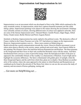 Impressionism And Impressionism In Art
Impressionism is an art movement which was developed in Paris in the 1860s which continued to the
early twentieth century. In impressionism, artists have captures beautiful moments just like while
taking a photo. Impressionist paintings were almost to the nature showing the environment. Paintings
were colourful, mixture of colours, showing different tones of colour were applied to artworks. Here
are some of the famous Impressionist artist : Edouard Manet, Camille Pissaro, Edgar Degas, Alfred
Sisley, Claude monet, Berthe Morisot and Pierre Auguste Renoir.
Similarly to Realism, Impressionism has rarely replied to the political events. The destructive effect of
France s defeat in the Franco Prussian war in the 1871 had almost no impact on the impressionist.
However, Impressionist painters were in ... Show more content on Helpwriting.net ...
Realist artwork has a good communication towards the viewer. However Realist movement is an art
where artist observe directly in the society, nature, political and social satire. Jean Francois Millet in
this painting The Gleaners shows the transition between Romanticism and Realism. The three peasants
in the foreground and their focus on their task recalled the Romantic sense with the nature. And there
foreshortened form conveys a sense of powerful energy where the hard physical labor of the poor as
opposed to the comfortable lifestyle of the wealthy is a characteristic of Realism. Used of light and to
highlight the economic differences. The farm is illuminated with golden glow of sunlight, while the
three foreground figures and the earth from which they glean are in shadow. Rosa Bonheur an another
artist of the realism, where she came approach to the nature in which Realism and Romanticism are
combined can be found in the artwork of The Horse Fair where we can see she can across the study of
anatomy and movement of horses galloping, rearing and
... Get more on HelpWriting.net ...
 