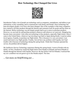 How Technology Has Changed Our Lives
Introduction Today a lot of people use technology such as computers, smartphones, and tablets to get
information, to buy something, and to communicate with family and friends. Since technology has
been developed, people s lives have also been changed. One of the examples is that many companies
have started to sell their products through the Internet and customers look for goods and buy them on
the Internet. Before technology was developed, people had to go to stores to purchase products.
However, we can look for and purchase products whenever and wherever we want now. Shopping has
become more convenient. I also often use technology to buy products, especially flight tickets. Since I
came to the United States, whenever I go traveling or go back to Japan during breaks, I used an online
travel agency, Expedia, to purchase my flight tickets. This is because it is very convenient. I can
search and reserve my flight quickly. Usually, I do not have any problem with Expedia, but I had
trouble with it because of technology during this spring break. I think that if humans operated the
service, the problem did not happen.
My Ineffective Service Technology experience During this spring break, I went to Florida with my
family. At first, I booked my round trip flight tickets from Omaha to Orlando and from Orlando to
Omaha through the Internet with Expedia. However, the day before I left for Orlando, I realized that
my car s condition was not great to go to the Omaha airport. The time
... Get more on HelpWriting.net ...
 