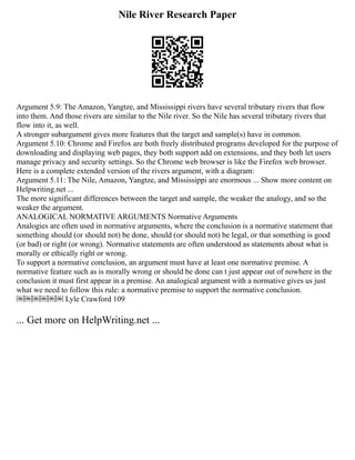 Nile River Research Paper
Argument 5.9: The Amazon, Yangtze, and Mississippi rivers have several tributary rivers that flow
into them. And those rivers are similar to the Nile river. So the Nile has several tributary rivers that
flow into it, as well.
A stronger subargument gives more features that the target and sample(s) have in common.
Argument 5.10: Chrome and Firefox are both freely distributed programs developed for the purpose of
downloading and displaying web pages, they both support add on extensions, and they both let users
manage privacy and security settings. So the Chrome web browser is like the Firefox web browser.
Here is a complete extended version of the rivers argument, with a diagram:
Argument 5.11: The Nile, Amazon, Yangtze, and Mississippi are enormous ... Show more content on
Helpwriting.net ...
The more significant differences between the target and sample, the weaker the analogy, and so the
weaker the argument.
ANALOGICAL NORMATIVE ARGUMENTS Normative Arguments
Analogies are often used in normative arguments, where the conclusion is a normative statement that
something should (or should not) be done, should (or should not) be legal, or that something is good
(or bad) or right (or wrong). Normative statements are often understood as statements about what is
morally or ethically right or wrong.
To support a normative conclusion, an argument must have at least one normative premise. A
normative feature such as is morally wrong or should be done can t just appear out of nowhere in the
conclusion it must first appear in a premise. An analogical argument with a normative gives us just
what we need to follow this rule: a normative premise to support the normative conclusion.
￼￼￼￼￼￼ Lyle Crawford 109
... Get more on HelpWriting.net ...
 