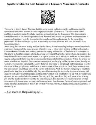 Synthetic Meat In Karl Grossman s Locavore Movement Overlooks
The world is slowly dying. The idea that the world would end is inevitable, and thus posing the
question of what must be done in order to prevent the end of the world. The elucidation of this
problem is synthetic meat. Synthetic meat is a serious topic up for discussion. This discussion is
divided because of the moral aspect involved. Research and studies on synthetic meat reveal that is
proper and necessary in order to maintain the supply and demand required for the expanding
population. While some might say that it is morally incorrect it is what will save the world from
becoming extinct.
As of today, in vitro meat is only an idea for the future. Scientists are beginning to research synthetic
meat more because of the rising amount of controversy ... Show more content on Helpwriting.net ...
Farmworkers will not be able to keep up with the supply and demand of food that will be needed in
the future. In Karl Grossman s article, Locavore Movement Overlooks Farmworkers, he describes the
way that the locavore movement works. It is a great system, but it will never work out because of the
supply and demand that would be needed in order to provide for the population. Within the article he
states, small farms like their factory farms counterparts, are largely staffed by noncitizens, immigrant
workers. Through this statement he shows that even now there is not enough staff to produce food for
the seven billion people now, and if there is an extra two billion people on Earth there is no way that
the farmworkers could keep up with the supply and demand. With the farmers not going to be able to
provide the food that is needed locally, they should start using the stem cells from their animals and
create locally grown synthetic meat, and thus they will not only be able to keep up with the supply and
demand but save animals in the process. Not only will they save lives they will know what is being
put into the meat since they would be the ones making it. It is better to have synthetic meat created
from stem cells in machines because machines are better than humans. Farmworkers can get tired and
make mistakes, but machines do not get tired or even make mistakes because they are programmed to
do exactly as
... Get more on HelpWriting.net ...
 