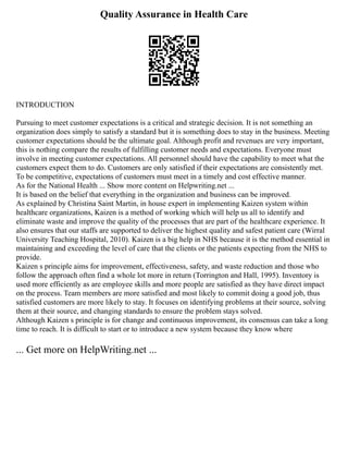 Quality Assurance in Health Care
INTRODUCTION
Pursuing to meet customer expectations is a critical and strategic decision. It is not something an
organization does simply to satisfy a standard but it is something does to stay in the business. Meeting
customer expectations should be the ultimate goal. Although profit and revenues are very important,
this is nothing compare the results of fulfilling customer needs and expectations. Everyone must
involve in meeting customer expectations. All personnel should have the capability to meet what the
customers expect them to do. Customers are only satisfied if their expectations are consistently met.
To be competitive, expectations of customers must meet in a timely and cost effective manner.
As for the National Health ... Show more content on Helpwriting.net ...
It is based on the belief that everything in the organization and business can be improved.
As explained by Christina Saint Martin, in house expert in implementing Kaizen system within
healthcare organizations, Kaizen is a method of working which will help us all to identify and
eliminate waste and improve the quality of the processes that are part of the healthcare experience. It
also ensures that our staffs are supported to deliver the highest quality and safest patient care (Wirral
University Teaching Hospital, 2010). Kaizen is a big help in NHS because it is the method essential in
maintaining and exceeding the level of care that the clients or the patients expecting from the NHS to
provide.
Kaizen s principle aims for improvement, effectiveness, safety, and waste reduction and those who
follow the approach often find a whole lot more in return (Torrington and Hall, 1995). Inventory is
used more efficiently as are employee skills and more people are satisfied as they have direct impact
on the process. Team members are more satisfied and most likely to commit doing a good job, thus
satisfied customers are more likely to stay. It focuses on identifying problems at their source, solving
them at their source, and changing standards to ensure the problem stays solved.
Although Kaizen s principle is for change and continuous improvement, its consensus can take a long
time to reach. It is difficult to start or to introduce a new system because they know where
... Get more on HelpWriting.net ...
 