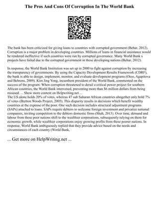 The Pros And Cons Of Corruption In The World Bank
The bank has been criticized for giving loans to countries with corrupted government (Behar, 2012).
Corruption is a major problem in developing countries. Millions of loans in financial assistance would
be rendered ineffective if such countries were run by corrupted governance. Many World Bank s
projects have failed due to the corrupted government in these developing nations (Behar, 2012).
In response, the World Bank Institution was set up in 2000 to fight against corruption by increasing
the transparency of governments. By using the Capacity Development Results Framework (CDRF),
the bank is able to design, implement, monitor, and evaluate development programs (Otoo, Agapitova
and Behrens, 2009). Kim Jing Yong, incumbent president of the World Bank, commented on the
success of the program: When corruption threatened to derail a critical power project for southern
African countries, the World Bank intervened, preventing more than $6 million dollars from being
misused. ... Show more content on Helpwriting.net ...
The US alone holds 20% of votes, whereas 47 sub Saharan African countries altogether only hold 7%
of votes (Bretton Woods Project, 2005). This disparity results in decisions which benefit wealthy
countries at the expense of the poor. One such decision includes structural adjustment programs
(SAPs) attached to loans. SAPs require debtors to welcome foreign investment and privatize national
companies, inviting competition to the debtors domestic firms (Shah, 2013). Over time, demand and
labour from these poor nations shift to the wealthier corporations, subsequently relying on them for
economic growth, while wealthier corporations enjoy growing profits from these poorer nations. In
response, World Bank ambiguously replied that they provide advice based on the needs and
circumstances of each country (World Bank,
... Get more on HelpWriting.net ...
 