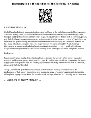 Transportation is the Backbone of the Economy in America
EXECUTIVE SUMMARY
Global Supply chain and transportation is a major backbone in the global economy in North America.
A secured Supply chain can be referred to as the efforts to enhance the security of the supply chain,
transport and logistics system for the world s cargo. There are various threats such as terrorism, piracy,
and theft. Railway transportation occupies an important role in the transport system of North America,
industries and global trading because the development of trade, industry and commerce depends on
this mode .This business report stated the major security programs applied by North America
Government to secure supply chain after the attacks of September 11, 2011, which will enhance
cooperation among their border officials on security issues relating to industries and global partners.
Background
Secure supply chain can be defined as the efforts to enhance the security of the supply chain, the
transport and logistics system for the world s cargo. It combines the traditional practices of the secure
supply chain management with the security requirements driven by threats/attacks such as terrorism,
piracy, and theft. (Wikipedia)
Today Government, global business partners, industries have recently become aware to the
predicament of their supply chains to an ever increasing range of security breaches and damage that
affect global supply chains. Since the terrorist attack on September 9th 2011 security has been the top
... Get more on HelpWriting.net ...
 