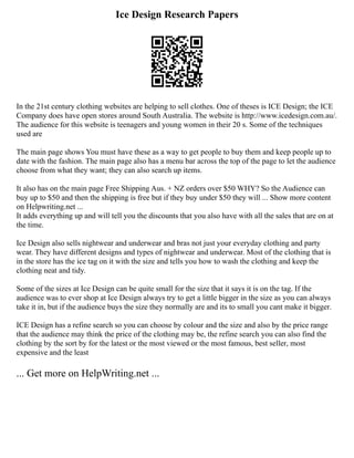 Ice Design Research Papers
In the 21st century clothing websites are helping to sell clothes. One of theses is ICE Design; the ICE
Company does have open stores around South Australia. The website is http://www.icedesign.com.au/.
The audience for this website is teenagers and young women in their 20 s. Some of the techniques
used are
The main page shows You must have these as a way to get people to buy them and keep people up to
date with the fashion. The main page also has a menu bar across the top of the page to let the audience
choose from what they want; they can also search up items.
It also has on the main page Free Shipping Aus. + NZ orders over $50 WHY? So the Audience can
buy up to $50 and then the shipping is free but if they buy under $50 they will ... Show more content
on Helpwriting.net ...
It adds everything up and will tell you the discounts that you also have with all the sales that are on at
the time.
Ice Design also sells nightwear and underwear and bras not just your everyday clothing and party
wear. They have different designs and types of nightwear and underwear. Most of the clothing that is
in the store has the ice tag on it with the size and tells you how to wash the clothing and keep the
clothing neat and tidy.
Some of the sizes at Ice Design can be quite small for the size that it says it is on the tag. If the
audience was to ever shop at Ice Design always try to get a little bigger in the size as you can always
take it in, but if the audience buys the size they normally are and its to small you cant make it bigger.
ICE Design has a refine search so you can choose by colour and the size and also by the price range
that the audience may think the price of the clothing may be, the refine search you can also find the
clothing by the sort by for the latest or the most viewed or the most famous, best seller, most
expensive and the least
... Get more on HelpWriting.net ...
 
