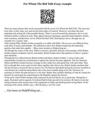 For Whom The Bell Tolls Essay example
There are many themes that can be associated with the novel, For Whom the Bell Tolls. The story has
love, hate, rivalry, duty, war, and several more topics of concern. However, war plays the most
important role among all of the possible themes. There is war all around the characters, but it is not
limited to battles or physical wars. Wars appear between ideologies, guerrilla band members, beliefs,
inner emotions, and decisions. In For Whom the Bell Tolls, Hemingway shows, through war, an
example of a ¡°good¡± man.
After joining Pablo, Robert Jordan constantly is at odds with Pablo. The two are very different from
each other in tactics and attitudes. The differences show how Robert Jordan has the leadership
qualities that make him capable ... Show more content on Helpwriting.net ...
All through the course of the story, Pablo is insecure, deceitful, disloyal, and unsteady, while Robert
Jordan remains competent, honest, and steady. Robert Jordan shows the qualities of what a ¡°good¡±
man should be.
Through the love affair between Robert Jordan and Maria, Robert Jordan¡¯s sense of duty and
responsibility towards his commitment to oppose the fascists becomes apparent. The love between
Maria and Robert Jordan becomes stronger as they make love and spend time with each other. They
feel as though they were a part of each other; together, they feel as one. Robert Jordan mentions that
she has become a reason for him to want to live. He believes that death during the mission would be in
vain because he would be losing Maria who is the most valuable thing in his life. However, he
continues to follow the plan because it is his duty. Rather than selfishly thinking of what he wanted for
himself, he acted upon his commitment to the Republic against the fascists.
At the point where Robert Jordan really mattered, he proved that he was a good man. Though he is
angry, frustrated, and in anguish, he realized that he had succeed in his mission. He had to overcome
strong emotions after losing some of his equipment to Pablo and thinking about losing Maria. In the
morning of the attack, Robert says, ¡°But the pain,¡± (p.378). Later
... Get more on HelpWriting.net ...
 