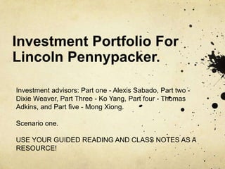 Investment Portfolio For
Lincoln Pennypacker.
Investment advisors: Part one - Alexis Sabado, Part two -
Dixie Weaver, Part Three - Ko Yang, Part four - Thomas
Adkins, and Part five - Mong Xiong.
Scenario one.
USE YOUR GUIDED READING AND CLASS NOTES AS A
RESOURCE!
 