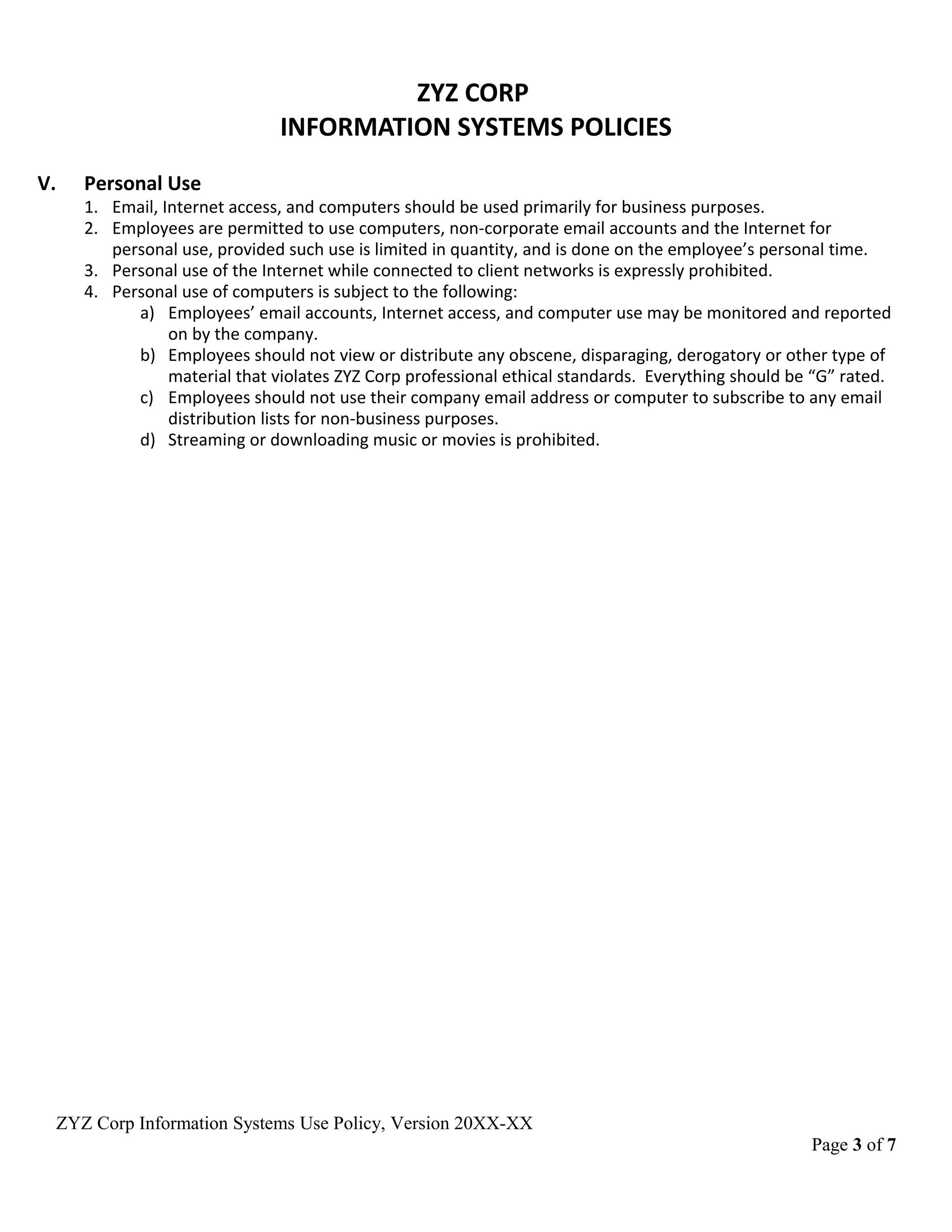 ZYZ CORP
INFORMATION SYSTEMS POLICIES
V. Personal Use
1. Email, Internet access, and computers should be used primarily for business purposes.
2. Employees are permitted to use computers, non-corporate email accounts and the Internet for
personal use, provided such use is limited in quantity, and is done on the employee’s personal time.
3. Personal use of the Internet while connected to client networks is expressly prohibited.
4. Personal use of computers is subject to the following:
a) Employees’ email accounts, Internet access, and computer use may be monitored and reported
on by the company.
b) Employees should not view or distribute any obscene, disparaging, derogatory or other type of
material that violates ZYZ Corp professional ethical standards. Everything should be “G” rated.
c) Employees should not use their company email address or computer to subscribe to any email
distribution lists for non-business purposes.
d) Streaming or downloading music or movies is prohibited.
ZYZ Corp Information Systems Use Policy, Version 20XX-XX
Page 3 of 7
 
