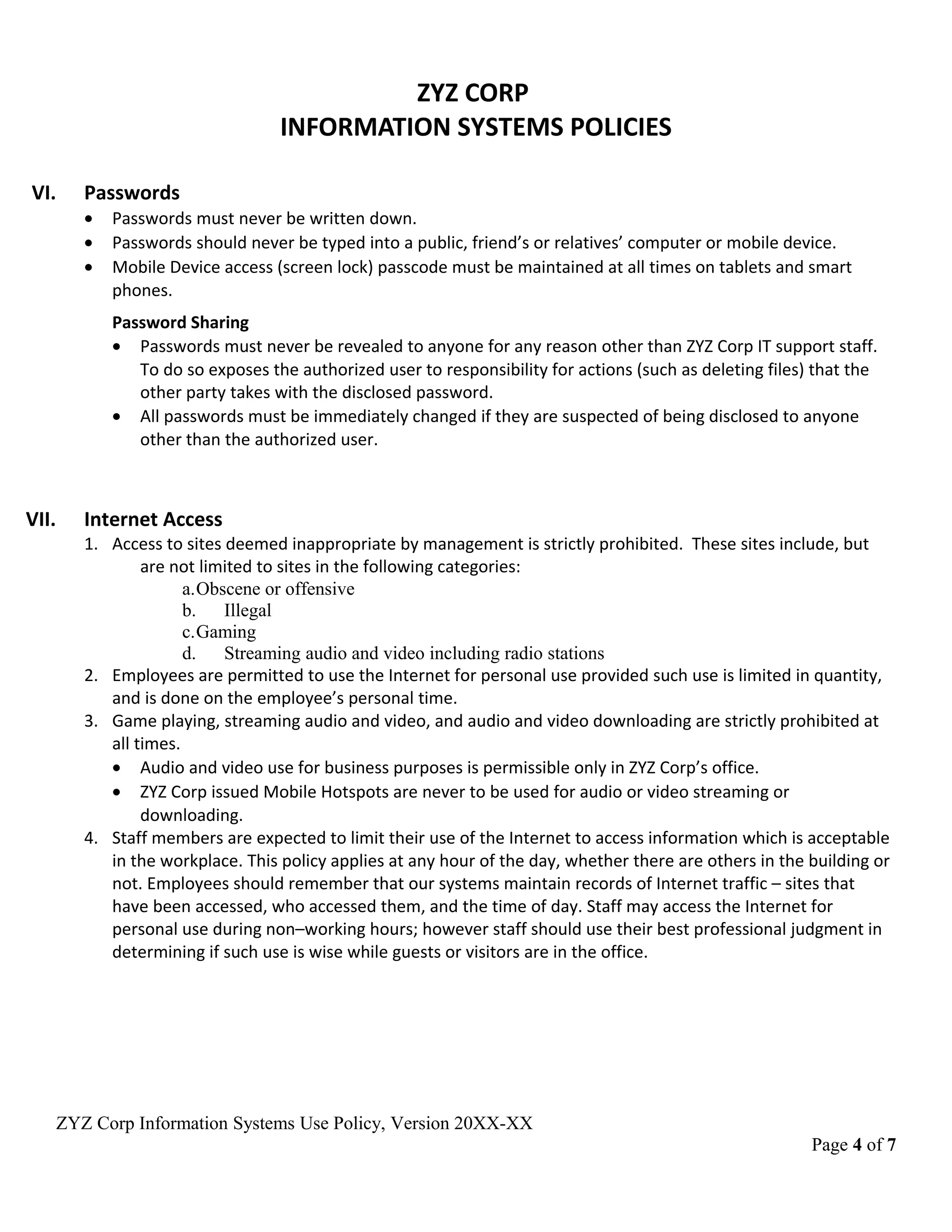 ZYZ CORP
INFORMATION SYSTEMS POLICIES
VI. Passwords
• Passwords must never be written down.
• Passwords should never be typed into a public, friend’s or relatives’ computer or mobile device.
• Mobile Device access (screen lock) passcode must be maintained at all times on tablets and smart
phones.
Password Sharing
• Passwords must never be revealed to anyone for any reason other than ZYZ Corp IT support staff.
To do so exposes the authorized user to responsibility for actions (such as deleting files) that the
other party takes with the disclosed password.
• All passwords must be immediately changed if they are suspected of being disclosed to anyone
other than the authorized user.
VII. Internet Access
1. Access to sites deemed inappropriate by management is strictly prohibited. These sites include, but
are not limited to sites in the following categories:
a.Obscene or offensive
b. Illegal
c.Gaming
d. Streaming audio and video including radio stations
2. Employees are permitted to use the Internet for personal use provided such use is limited in quantity,
and is done on the employee’s personal time.
3. Game playing, streaming audio and video, and audio and video downloading are strictly prohibited at
all times.
• Audio and video use for business purposes is permissible only in ZYZ Corp’s office.
• ZYZ Corp issued Mobile Hotspots are never to be used for audio or video streaming or
downloading.
4. Staff members are expected to limit their use of the Internet to access information which is acceptable
in the workplace. This policy applies at any hour of the day, whether there are others in the building or
not. Employees should remember that our systems maintain records of Internet traffic – sites that
have been accessed, who accessed them, and the time of day. Staff may access the Internet for
personal use during non–working hours; however staff should use their best professional judgment in
determining if such use is wise while guests or visitors are in the office.
ZYZ Corp Information Systems Use Policy, Version 20XX-XX
Page 4 of 7
 