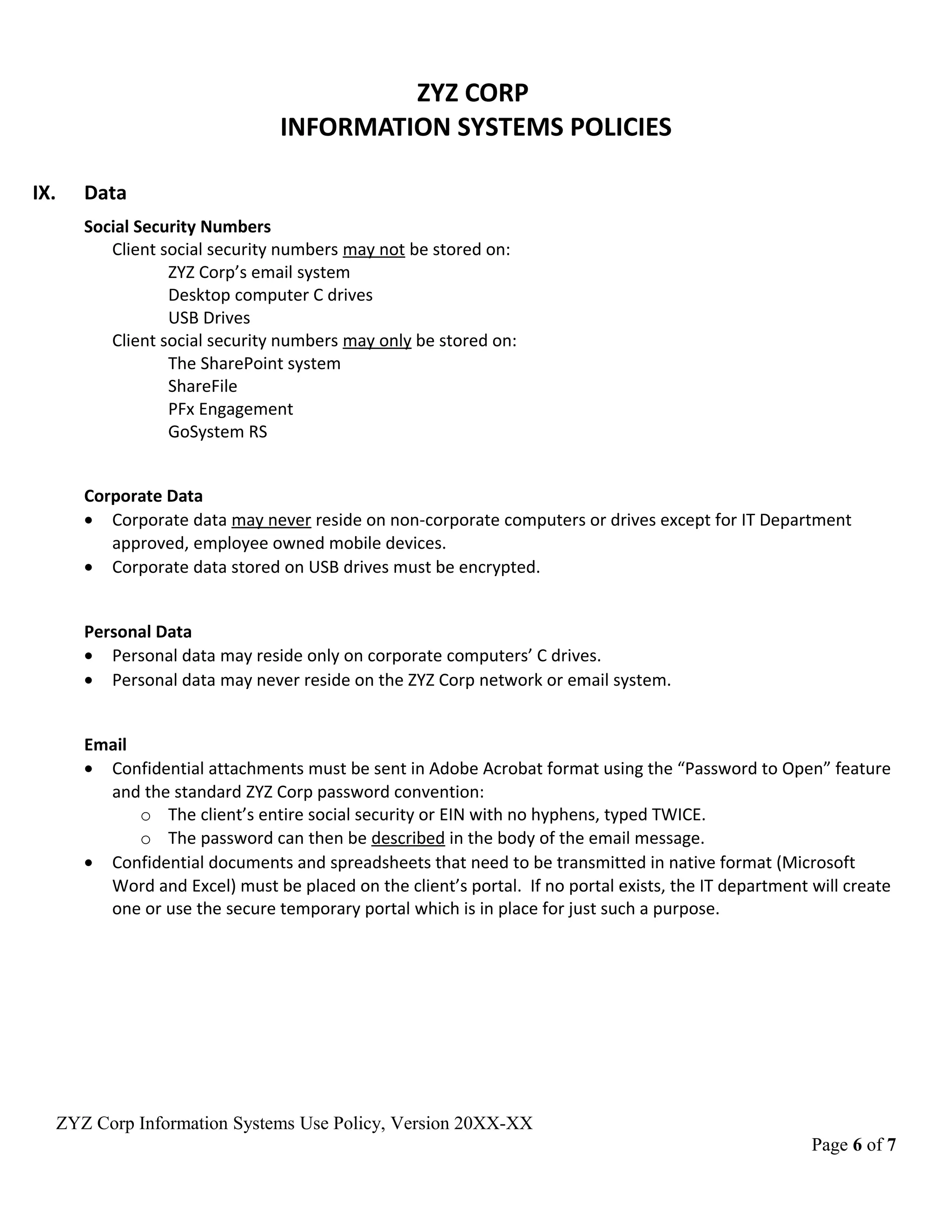 ZYZ CORP
INFORMATION SYSTEMS POLICIES
IX. Data
Social Security Numbers
Client social security numbers may not be stored on:
ZYZ Corp’s email system
Desktop computer C drives
USB Drives
Client social security numbers may only be stored on:
The SharePoint system
ShareFile
PFx Engagement
GoSystem RS
Corporate Data
• Corporate data may never reside on non-corporate computers or drives except for IT Department
approved, employee owned mobile devices.
• Corporate data stored on USB drives must be encrypted.
Personal Data
• Personal data may reside only on corporate computers’ C drives.
• Personal data may never reside on the ZYZ Corp network or email system.
Email
• Confidential attachments must be sent in Adobe Acrobat format using the “Password to Open” feature
and the standard ZYZ Corp password convention:
o The client’s entire social security or EIN with no hyphens, typed TWICE.
o The password can then be described in the body of the email message.
• Confidential documents and spreadsheets that need to be transmitted in native format (Microsoft
Word and Excel) must be placed on the client’s portal. If no portal exists, the IT department will create
one or use the secure temporary portal which is in place for just such a purpose.
ZYZ Corp Information Systems Use Policy, Version 20XX-XX
Page 6 of 7
 