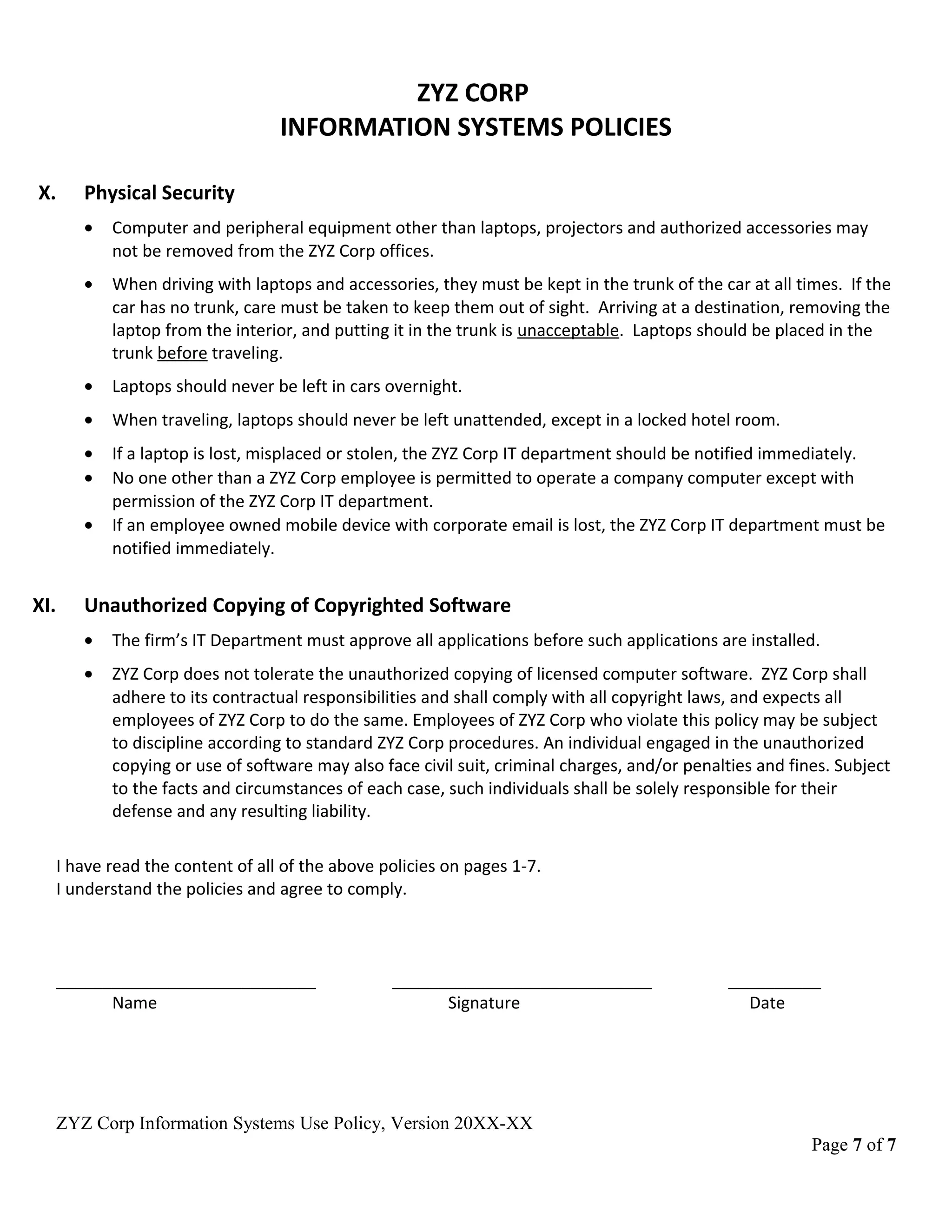 ZYZ CORP
INFORMATION SYSTEMS POLICIES
X. Physical Security
• Computer and peripheral equipment other than laptops, projectors and authorized accessories may
not be removed from the ZYZ Corp offices.
• When driving with laptops and accessories, they must be kept in the trunk of the car at all times. If the
car has no trunk, care must be taken to keep them out of sight. Arriving at a destination, removing the
laptop from the interior, and putting it in the trunk is unacceptable. Laptops should be placed in the
trunk before traveling.
• Laptops should never be left in cars overnight.
• When traveling, laptops should never be left unattended, except in a locked hotel room.
• If a laptop is lost, misplaced or stolen, the ZYZ Corp IT department should be notified immediately.
• No one other than a ZYZ Corp employee is permitted to operate a company computer except with
permission of the ZYZ Corp IT department.
• If an employee owned mobile device with corporate email is lost, the ZYZ Corp IT department must be
notified immediately.
XI. Unauthorized Copying of Copyrighted Software
• The firm’s IT Department must approve all applications before such applications are installed.
• ZYZ Corp does not tolerate the unauthorized copying of licensed computer software. ZYZ Corp shall
adhere to its contractual responsibilities and shall comply with all copyright laws, and expects all
employees of ZYZ Corp to do the same. Employees of ZYZ Corp who violate this policy may be subject
to discipline according to standard ZYZ Corp procedures. An individual engaged in the unauthorized
copying or use of software may also face civil suit, criminal charges, and/or penalties and fines. Subject
to the facts and circumstances of each case, such individuals shall be solely responsible for their
defense and any resulting liability.
I have read the content of all of the above policies on pages 1-7.
I understand the policies and agree to comply.
____________________________ ____________________________ __________
Name Signature Date
ZYZ Corp Information Systems Use Policy, Version 20XX-XX
Page 7 of 7
 
