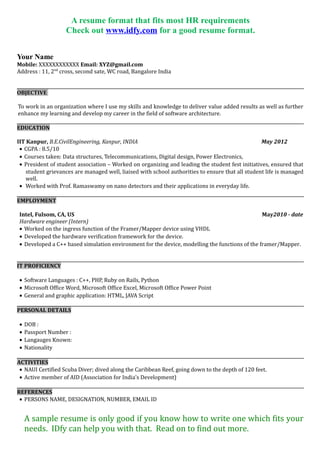 A resume format that fits most HR requirements
Check out www.idfy.com for a good resume format.
Your Name
Mobile: XXXXXXXXXXXX Email: XYZ@gmail.com
Address : 11, 2nd
cross, second sate, WC road, Bangalore India
OBJECTIVE
To work in an organization where I use my skills and knowledge to deliver value added results as well as further
enhance my learning and develop my career in the field of software architecture.
EDUCATION
IIT Kanpur, B.E.CivilEngineering, Kanpur, INDIA May 2012
• CGPA : 8.5/10
• Courses taken: Data structures, Telecommunications, Digital design, Power Electronics,
• President of student association – Worked on organizing and leading the student fest initiatives, ensured that
student grievances are managed well, liaised with school authorities to ensure that all student life is managed
well.
• Worked with Prof. Ramaswamy on nano detectors and their applications in everyday life.
EMPLOYMENT
Intel, Fulsom, CA, US May2010 - date
Hardware engineer (Intern)
• Worked on the ingress function of the Framer/Mapper device using VHDL
• Developed the hardware verification framework for the device.
• Developed a C++ based simulation environment for the device, modelling the functions of the framer/Mapper.
IT PROFICIENCY
• Software Languages : C++, PHP, Ruby on Rails, Python
• Microsoft Office Word, Microsoft Office Excel, Microsoft Office Power Point
• General and graphic application: HTML, JAVA Script
PERSONAL DETAILS
• DOB :
• Passport Number :
• Langauges Known:
• Nationality
ACTIVITIES
• NAUI Certified Scuba Diver; dived along the Caribbean Reef, going down to the depth of 120 feet.
• Active member of AID (Association for India’s Development)
REFERENCES
• PERSONS NAME, DESIGNATION, NUMBER, EMAIL ID
A sample resume is only good if you know how to write one which fits your
needs. IDfy can help you with that. Read on to find out more.
 