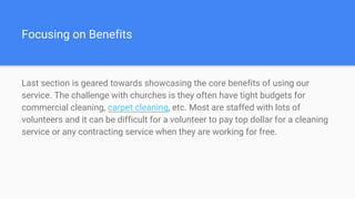 Focusing on Benefits
Last section is geared towards showcasing the core benefits of using our
service. The challenge with churches is they often have tight budgets for
commercial cleaning, carpet cleaning, etc. Most are staffed with lots of
volunteers and it can be difficult for a volunteer to pay top dollar for a cleaning
service or any contracting service when they are working for free.
 