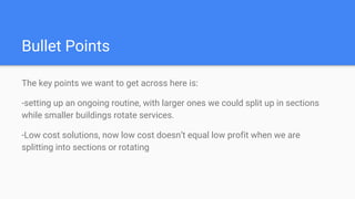 Bullet Points
The key points we want to get across here is:
-setting up an ongoing routine, with larger ones we could split up in sections
while smaller buildings rotate services.
-Low cost solutions, now low cost doesn’t equal low profit when we are
splitting into sections or rotating
 