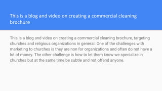 This is a blog and video on creating a commercial cleaning brochure, targeting
churches and religious organizations in general. One of the challenges with
marketing to churches is they are non for organizations and often do not have a
lot of money. The other challenge is how to let them know we specialize in
churches but at the same time be subtle and not offend anyone.
 