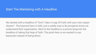 Start The Marketing with A Headline
We started with a headline of “Don’t Take A Leap Of Faith with your next carpet
cleaner”. The keyword here is faith, just a subtle way to let prospects know we
understand their organization. Next to the headline is a picture tying into the
headline of taking that leap of faith. The point here is we wanted to use
keywords instead of being direct.
 