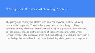 Solving Their Commercial Cleaning Problem
The paragraph or body we started with another keyword, the key to having
immaculate carpets is. Then the body was devoted to solving problems
common among churches. Some are not having to buy expensive equipment,
devoting maintenance staff’s time and of course the results. Often when
inhouse cleaners try to remove spills and stains they just wick back anyway in a
couple days because they do not have the training, detergents and equipment.
 