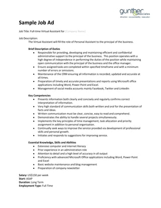 Sample Job Ad
Job Title: Full-time Virtual Assistant for [Company Name]
Job Description:
The Virtual Assistant will fill the role of Personal Assistant to the principal of the business.
Brief Description of Duties
Responsible for providing, developing and maintaining efficient and confidential
administrative support to the principal of the business. This position operates with a
high degree of independence in performing the duties of the position while maintaining
open communication with the principal of the business and the office manager.
Ensure assigned tasks are completed within specified timeframe and with a minimum
number of errors or omissions.
Maintenance of the CRM ensuring all information is recorded, updated and accurate at
all times.
Preparation of timely and accurate presentations and reports using Microsoft office
applications including Word, Power Point and Excel.
Management of social media accounts mainly Facebook, Twitter and LinkedIn
Key Competencies
Presents information both clearly and concisely and regularly confirms correct
interpretation of information.
Very high standard of communication skills both written and oral for the presentation of
facts and ideas.
Written communication must be clear, concise, easy to read and comprehend.
Demonstrates the ability to handle several projects simultaneously.
Implements the key principles of time management, task allocation and priority
assignment in addition to personal organisation.
Continually seek ways to improve the service provided via development of professional
skills and personal growth.
Initiates and responds to suggestions for improving service.
Essential Knowledge, Skills and Abilities
Extensive computer and internet literacy
Prior experience in an administration role
Attention to detail and a high level of accuracy in all output
Proficiency with advanced Microsoft Office applications including Word, Power Point
and Excel
Basic website maintenance and blog management
Preparation of company newsletter
Salary: US$150 per week
Start: ASAP
Duration: Long Term
Employment Type: Full Time

 