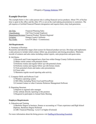 ©Property of Synergy Solutions 2009


Example Overview
The example below is for a sales person who is selling financial service products. About 75% of his/her
time is spent in the office and the other 25% is out on the road making presentations to customers. The
job requires a Certified Financial Planners designation and requires heavy duty lead generation.


Job Title:           Financial Planning Sales
Classification:      Full Time Exempt Employee
Department/Division: Financial Product/ Western Regional
Location:            Orange County California
Pay Grade:           Level IV (Base + Commission)

Job Requirements
A. Summary of Position
Researches and identifies target client sectors for financial product services. Develops and implements
a sales process to include initial contact, follow up, presentation and closing procedures. Maintains
records of contacts and sales status including contact reports, sales projections and quota ratios.
B. Job Duties
      1) Research and Create targeted new client lists within Orange County California territory
      2) Makes initial contact with potential clients
      3) Performs routine and regular follow up with potential clients
      4) Performs routine and regular follow up with former clients
      5) Visits potential clients and makes sales presentations
      6) Closes sales
      7) Maintains regular record reporting sales activity

C. Computer Skills and Software Used
     1) Windows operating system
     2) MS Office including Word, Excel and PowerPoint
     3) Constant Contact or other Customer Relations Management Software

D. Reporting Structure
     1) Reports to regional sales manager
     2) Has nobody directly reporting to this position
     3) Required to participate in Annual Sales Meeting


Employee Requirements
A. Education and Training
     1) Bachelor Degree in business, finance or accounting or 5 Years experience and High School
     Diploma. Bachelors Degree Preferred
     2) ABC Financial Planning - Level 3 or higher (Fictional)

For more information about the hiring process visit Staffing & Recruiting Essentials
 