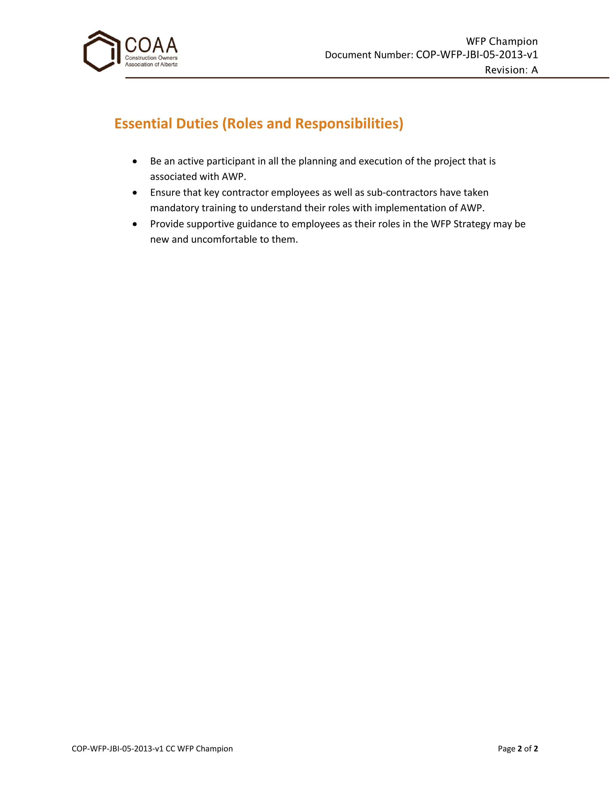 WFP Champion
Document Number: COP-WFP-JBI-05-2013-v1
Revision: A
COP-WFP-JBI-05-2013-v1 CC WFP Champion Page 2 of 2
Essential Duties (Roles and Responsibilities)
• Be an active participant in all the planning and execution of the project that is
associated with AWP.
• Ensure that key contractor employees as well as sub-contractors have taken
mandatory training to understand their roles with implementation of AWP.
• Provide supportive guidance to employees as their roles in the WFP Strategy may be
new and uncomfortable to them.
 