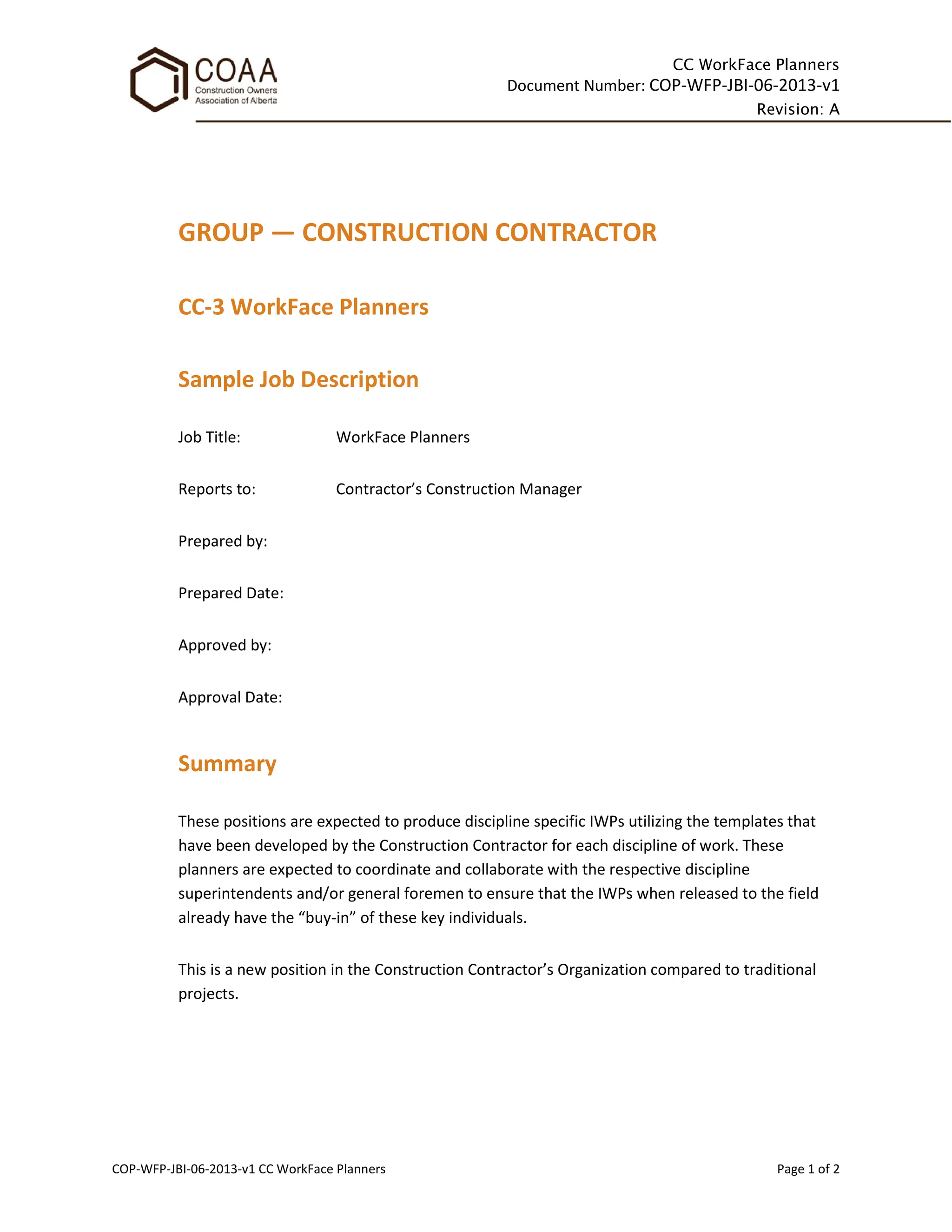 CC WorkFace Planners
Document Number: COP-WFP-JBI-06-2013-v1
Revision: A
COP-WFP-JBI-06-2013-v1 CC WorkFace Planners Page 1 of 2
GROUP — CONSTRUCTION CONTRACTOR
CC-3 WorkFace Planners
Sample Job Description
Job Title: WorkFace Planners
Reports to: Contractor’s Construction Manager
Prepared by:
Prepared Date:
Approved by:
Approval Date:
Summary
These positions are expected to produce discipline specific IWPs utilizing the templates that
have been developed by the Construction Contractor for each discipline of work. These
planners are expected to coordinate and collaborate with the respective discipline
superintendents and/or general foremen to ensure that the IWPs when released to the field
already have the “buy-in” of these key individuals.
This is a new position in the Construction Contractor’s Organization compared to traditional
projects.
 