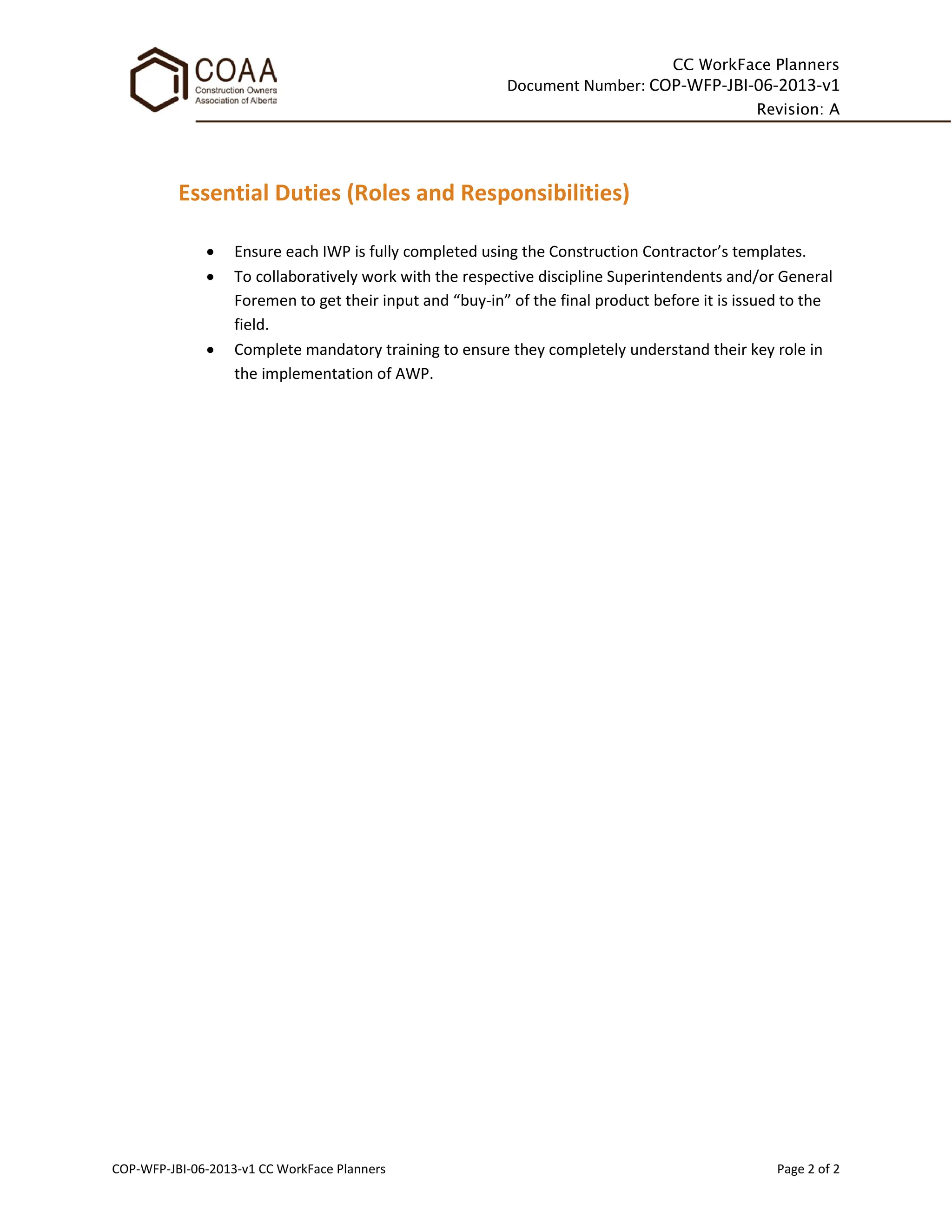 CC WorkFace Planners
Document Number: COP-WFP-JBI-06-2013-v1
Revision: A
COP-WFP-JBI-06-2013-v1 CC WorkFace Planners Page 2 of 2
Essential Duties (Roles and Responsibilities)
• Ensure each IWP is fully completed using the Construction Contractor’s templates.
• To collaboratively work with the respective discipline Superintendents and/or General
Foremen to get their input and “buy-in” of the final product before it is issued to the
field.
• Complete mandatory training to ensure they completely understand their key role in
the implementation of AWP.
 