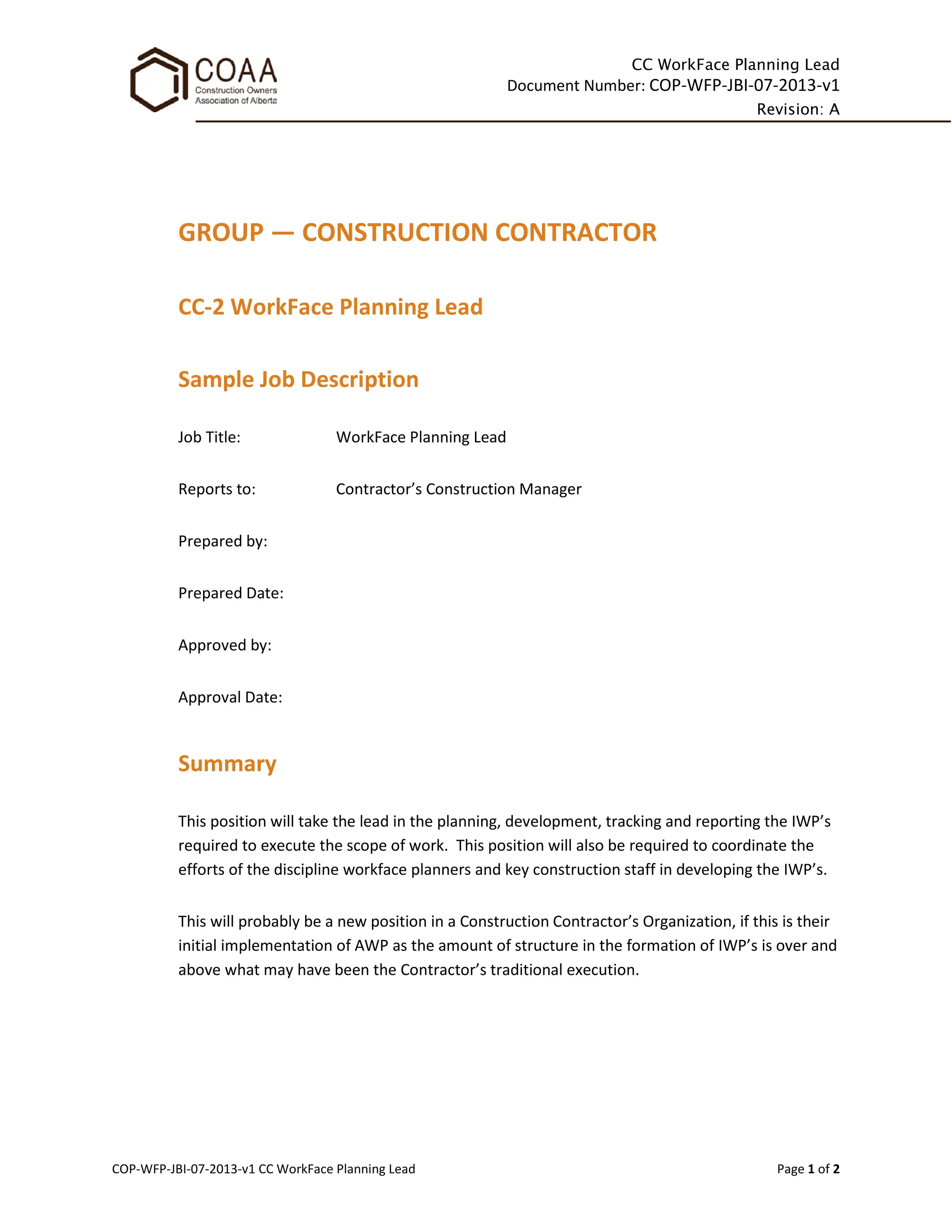 CC WorkFace Planning Lead
Document Number: COP-WFP-JBI-07-2013-v1
Revision: A
COP-WFP-JBI-07-2013-v1 CC WorkFace Planning Lead Page 1 of 2
GROUP — CONSTRUCTION CONTRACTOR
CC-2 WorkFace Planning Lead
Sample Job Description
Job Title: WorkFace Planning Lead
Reports to: Contractor’s Construction Manager
Prepared by:
Prepared Date:
Approved by:
Approval Date:
Summary
This position will take the lead in the planning, development, tracking and reporting the IWP’s
required to execute the scope of work. This position will also be required to coordinate the
efforts of the discipline workface planners and key construction staff in developing the IWP’s.
This will probably be a new position in a Construction Contractor’s Organization, if this is their
initial implementation of AWP as the amount of structure in the formation of IWP’s is over and
above what may have been the Contractor’s traditional execution.
 