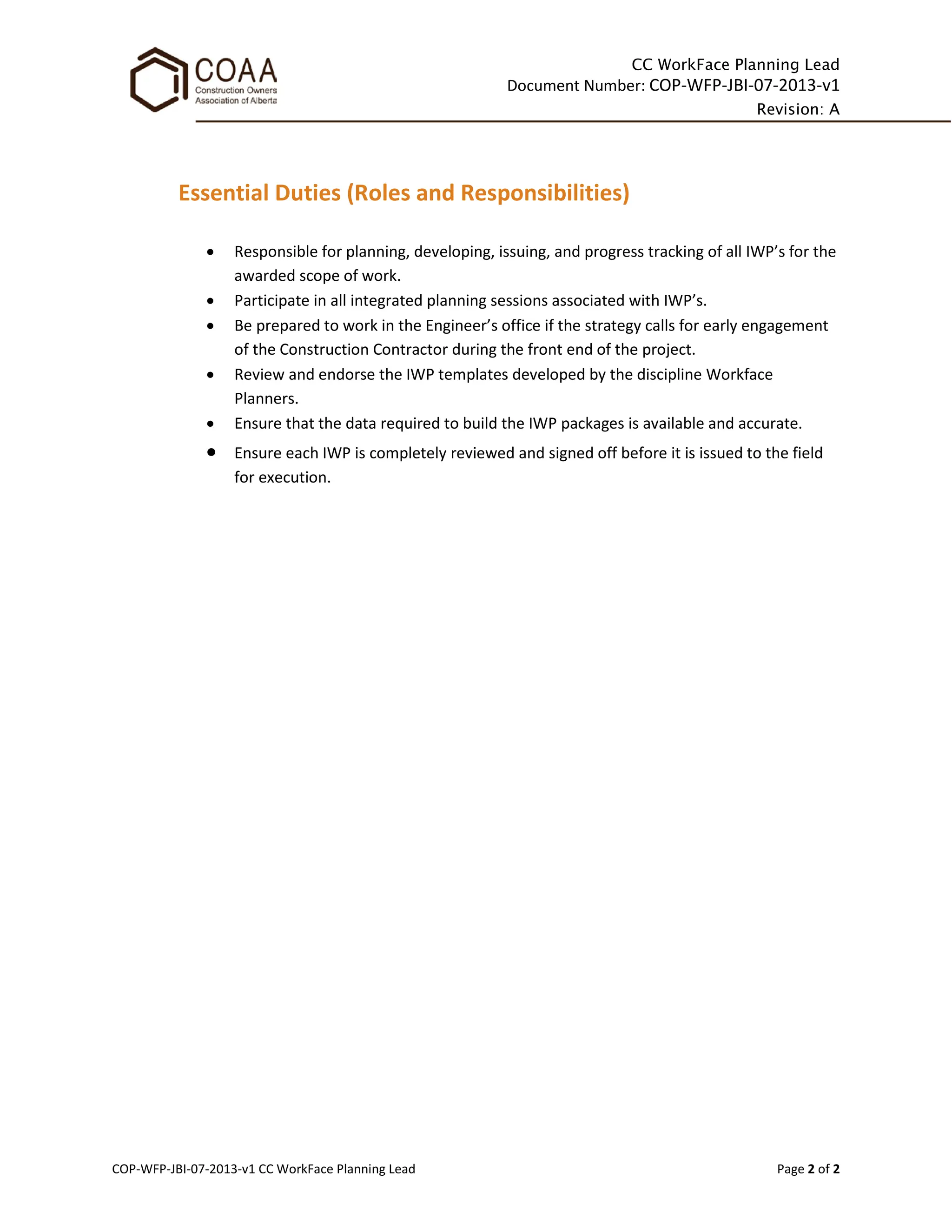 CC WorkFace Planning Lead
Document Number: COP-WFP-JBI-07-2013-v1
Revision: A
COP-WFP-JBI-07-2013-v1 CC WorkFace Planning Lead Page 2 of 2
Essential Duties (Roles and Responsibilities)
• Responsible for planning, developing, issuing, and progress tracking of all IWP’s for the
awarded scope of work.
• Participate in all integrated planning sessions associated with IWP’s.
• Be prepared to work in the Engineer’s office if the strategy calls for early engagement
of the Construction Contractor during the front end of the project.
• Review and endorse the IWP templates developed by the discipline Workface
Planners.
• Ensure that the data required to build the IWP packages is available and accurate.
• Ensure each IWP is completely reviewed and signed off before it is issued to the field
for execution.
 
