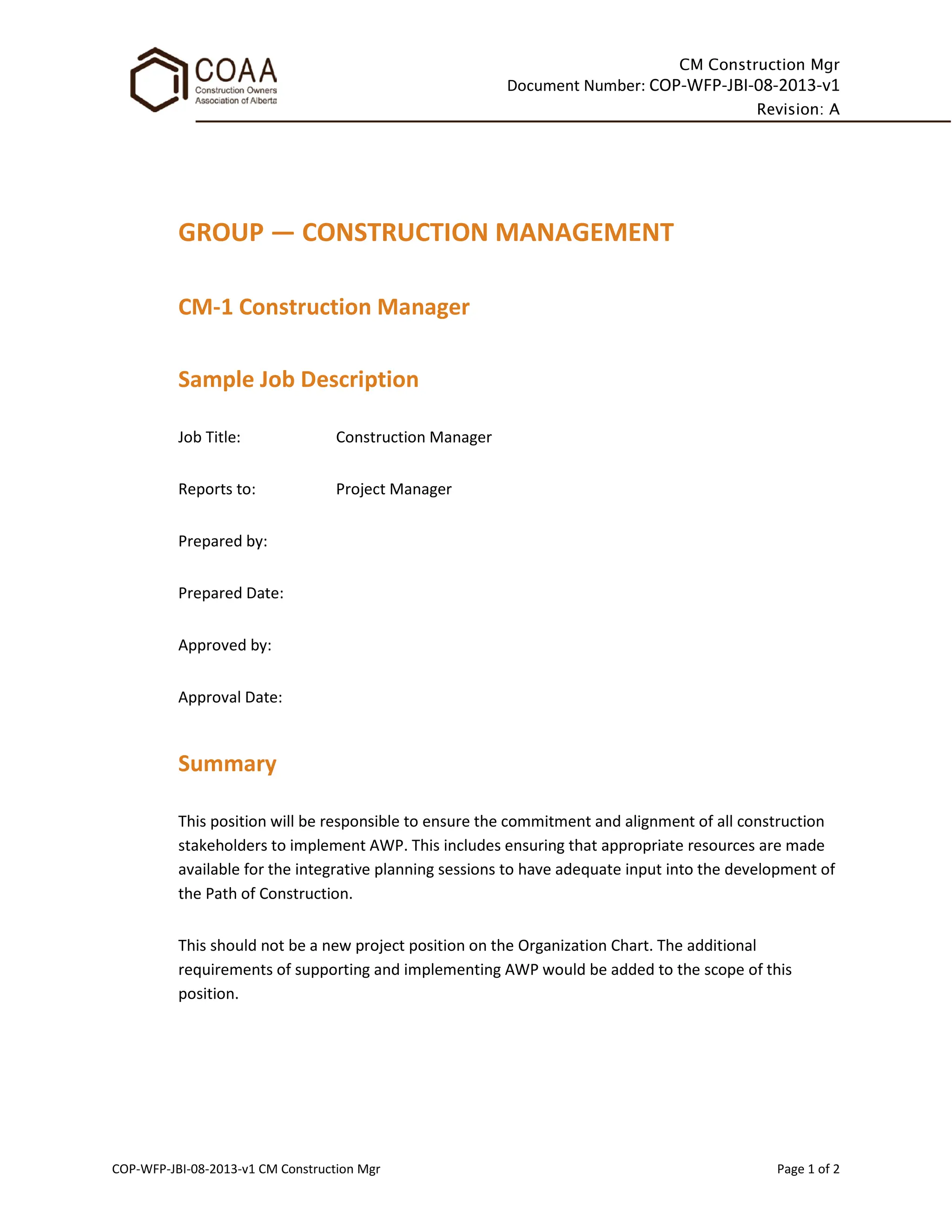 CM Construction Mgr
Document Number: COP-WFP-JBI-08-2013-v1
Revision: A
COP-WFP-JBI-08-2013-v1 CM Construction Mgr Page 1 of 2
GROUP — CONSTRUCTION MANAGEMENT
CM-1 Construction Manager
Sample Job Description
Job Title: Construction Manager
Reports to: Project Manager
Prepared by:
Prepared Date:
Approved by:
Approval Date:
Summary
This position will be responsible to ensure the commitment and alignment of all construction
stakeholders to implement AWP. This includes ensuring that appropriate resources are made
available for the integrative planning sessions to have adequate input into the development of
the Path of Construction.
This should not be a new project position on the Organization Chart. The additional
requirements of supporting and implementing AWP would be added to the scope of this
position.
 
