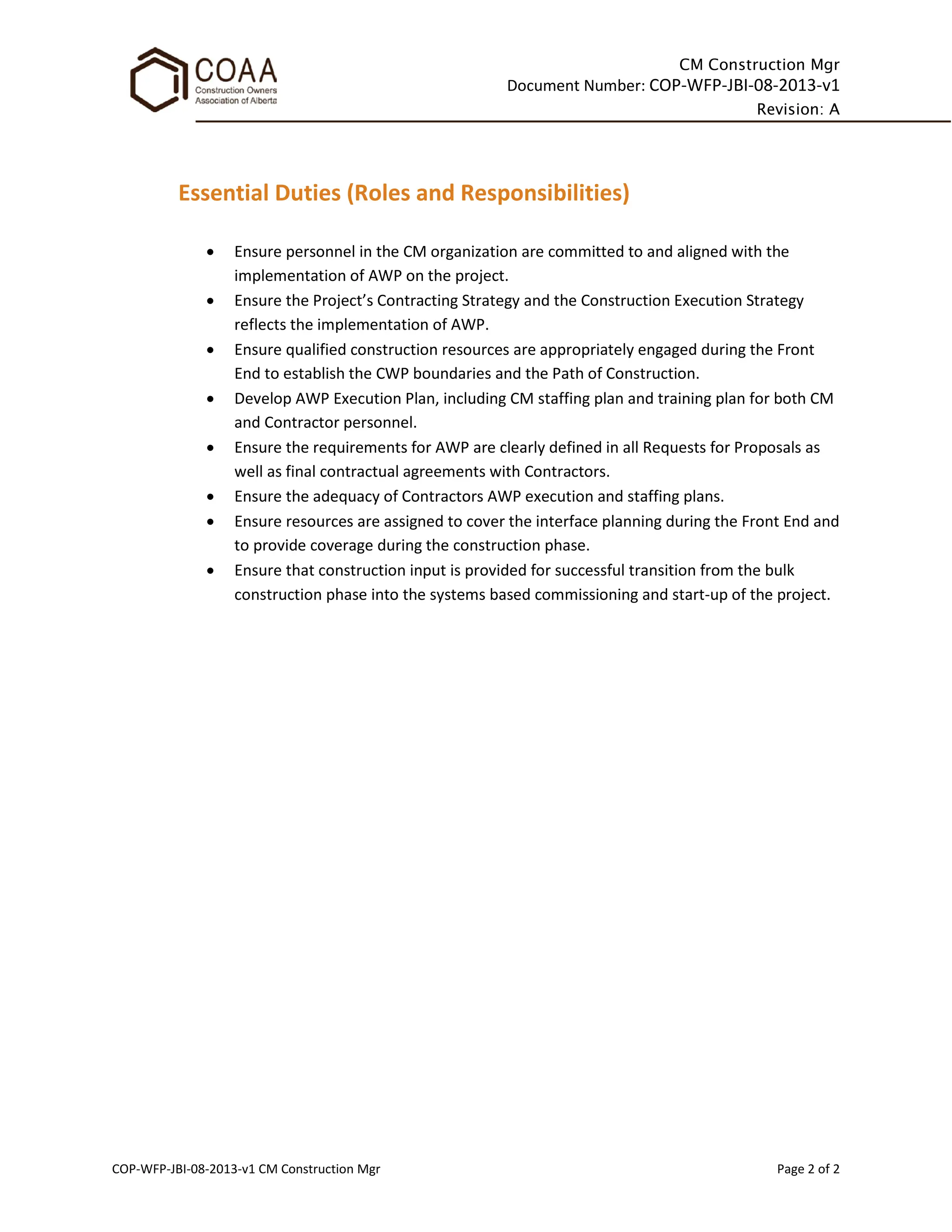 CM Construction Mgr
Document Number: COP-WFP-JBI-08-2013-v1
Revision: A
COP-WFP-JBI-08-2013-v1 CM Construction Mgr Page 2 of 2
Essential Duties (Roles and Responsibilities)
• Ensure personnel in the CM organization are committed to and aligned with the
implementation of AWP on the project.
• Ensure the Project’s Contracting Strategy and the Construction Execution Strategy
reflects the implementation of AWP.
• Ensure qualified construction resources are appropriately engaged during the Front
End to establish the CWP boundaries and the Path of Construction.
• Develop AWP Execution Plan, including CM staffing plan and training plan for both CM
and Contractor personnel.
• Ensure the requirements for AWP are clearly defined in all Requests for Proposals as
well as final contractual agreements with Contractors.
• Ensure the adequacy of Contractors AWP execution and staffing plans.
• Ensure resources are assigned to cover the interface planning during the Front End and
to provide coverage during the construction phase.
• Ensure that construction input is provided for successful transition from the bulk
construction phase into the systems based commissioning and start-up of the project.
 