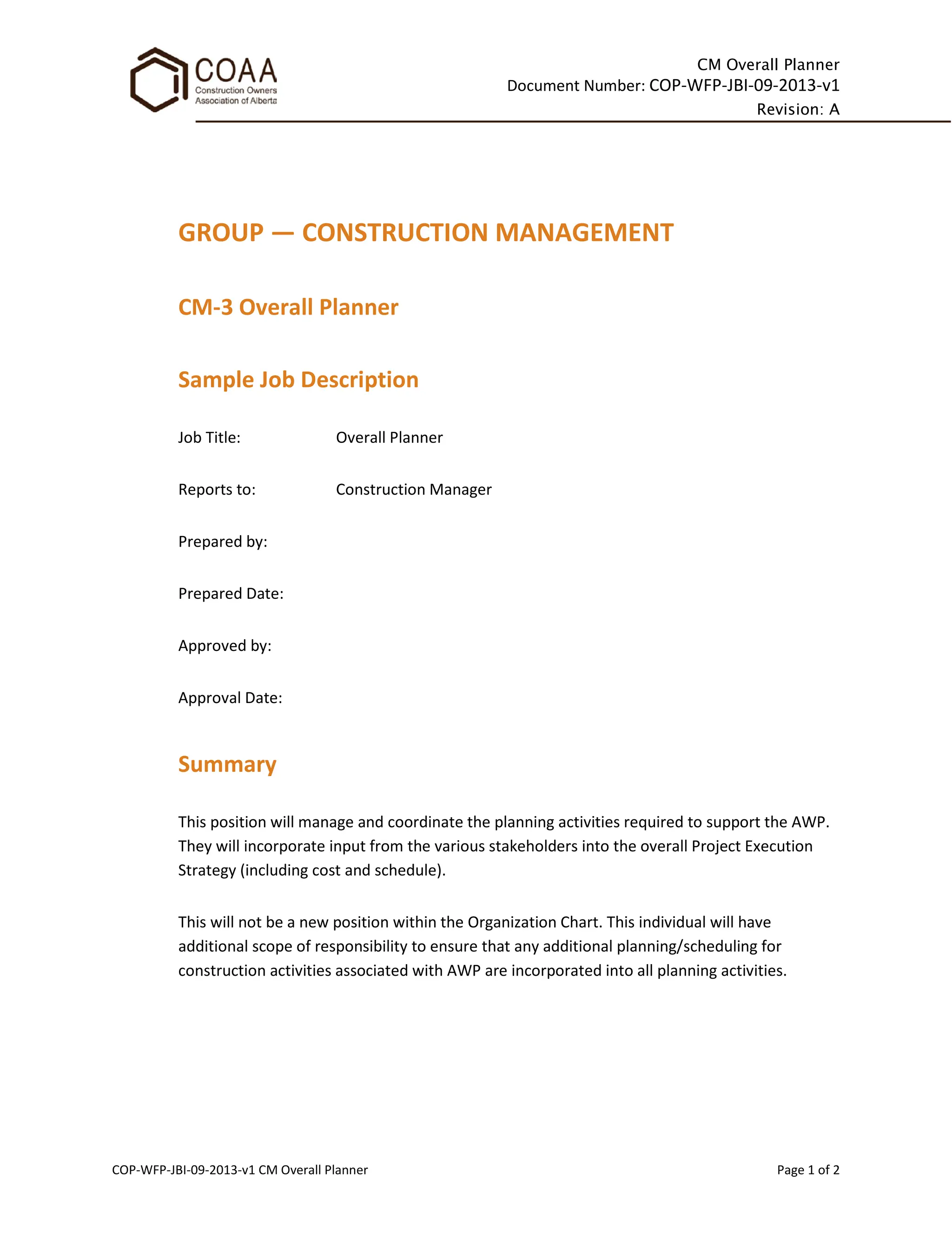 CM Overall Planner
Document Number: COP-WFP-JBI-09-2013-v1
Revision: A
COP-WFP-JBI-09-2013-v1 CM Overall Planner Page 1 of 2
GROUP — CONSTRUCTION MANAGEMENT
CM-3 Overall Planner
Sample Job Description
Job Title: Overall Planner
Reports to: Construction Manager
Prepared by:
Prepared Date:
Approved by:
Approval Date:
Summary
This position will manage and coordinate the planning activities required to support the AWP.
They will incorporate input from the various stakeholders into the overall Project Execution
Strategy (including cost and schedule).
This will not be a new position within the Organization Chart. This individual will have
additional scope of responsibility to ensure that any additional planning/scheduling for
construction activities associated with AWP are incorporated into all planning activities.
 