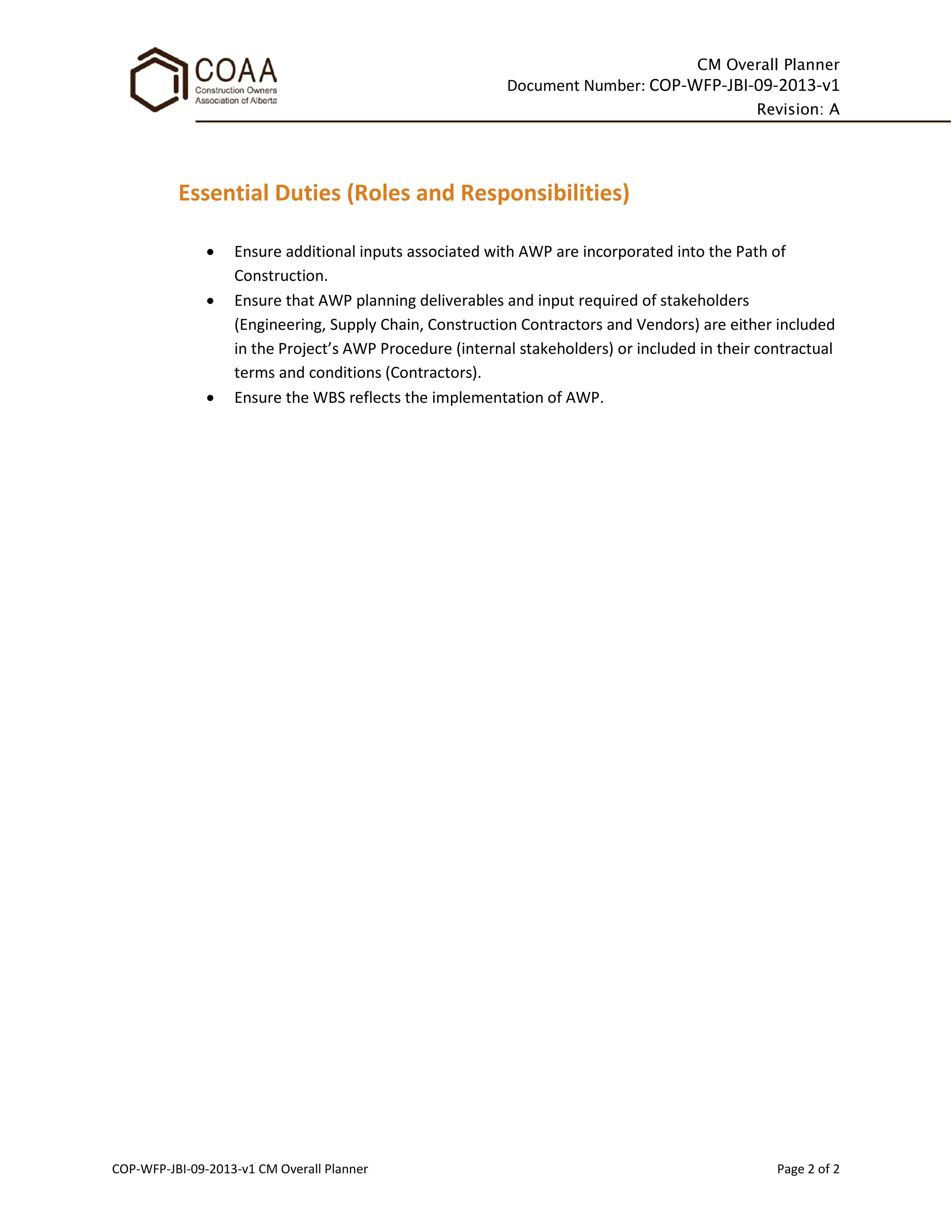 CM Overall Planner
Document Number: COP-WFP-JBI-09-2013-v1
Revision: A
COP-WFP-JBI-09-2013-v1 CM Overall Planner Page 2 of 2
Essential Duties (Roles and Responsibilities)
• Ensure additional inputs associated with AWP are incorporated into the Path of
Construction.
• Ensure that AWP planning deliverables and input required of stakeholders
(Engineering, Supply Chain, Construction Contractors and Vendors) are either included
in the Project’s AWP Procedure (internal stakeholders) or included in their contractual
terms and conditions (Contractors).
• Ensure the WBS reflects the implementation of AWP.
 