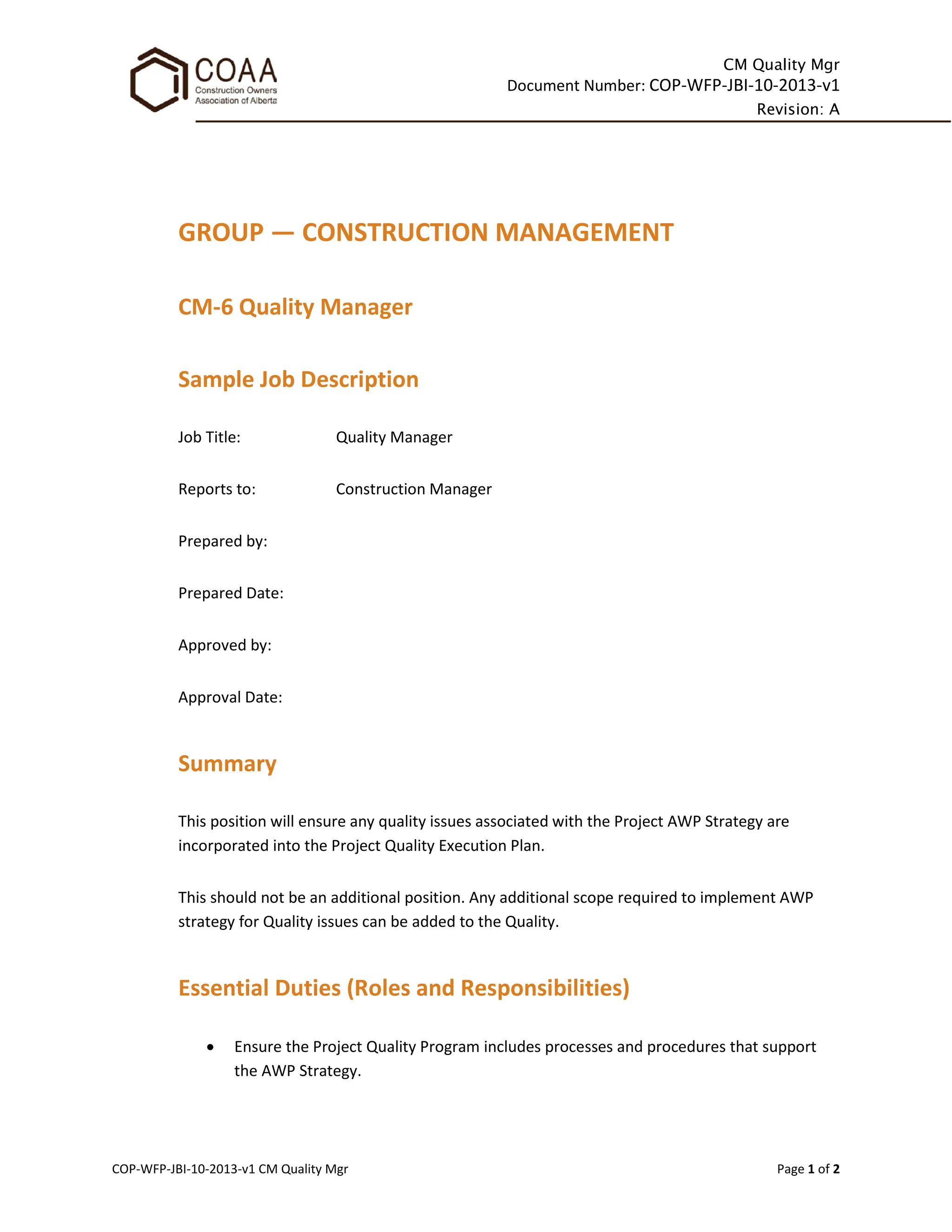 CM Quality Mgr
Document Number: COP-WFP-JBI-10-2013-v1
Revision: A
COP-WFP-JBI-10-2013-v1 CM Quality Mgr Page 1 of 2
GROUP — CONSTRUCTION MANAGEMENT
CM-6 Quality Manager
Sample Job Description
Job Title: Quality Manager
Reports to: Construction Manager
Prepared by:
Prepared Date:
Approved by:
Approval Date:
Summary
This position will ensure any quality issues associated with the Project AWP Strategy are
incorporated into the Project Quality Execution Plan.
This should not be an additional position. Any additional scope required to implement AWP
strategy for Quality issues can be added to the Quality.
Essential Duties (Roles and Responsibilities)
• Ensure the Project Quality Program includes processes and procedures that support
the AWP Strategy.
 