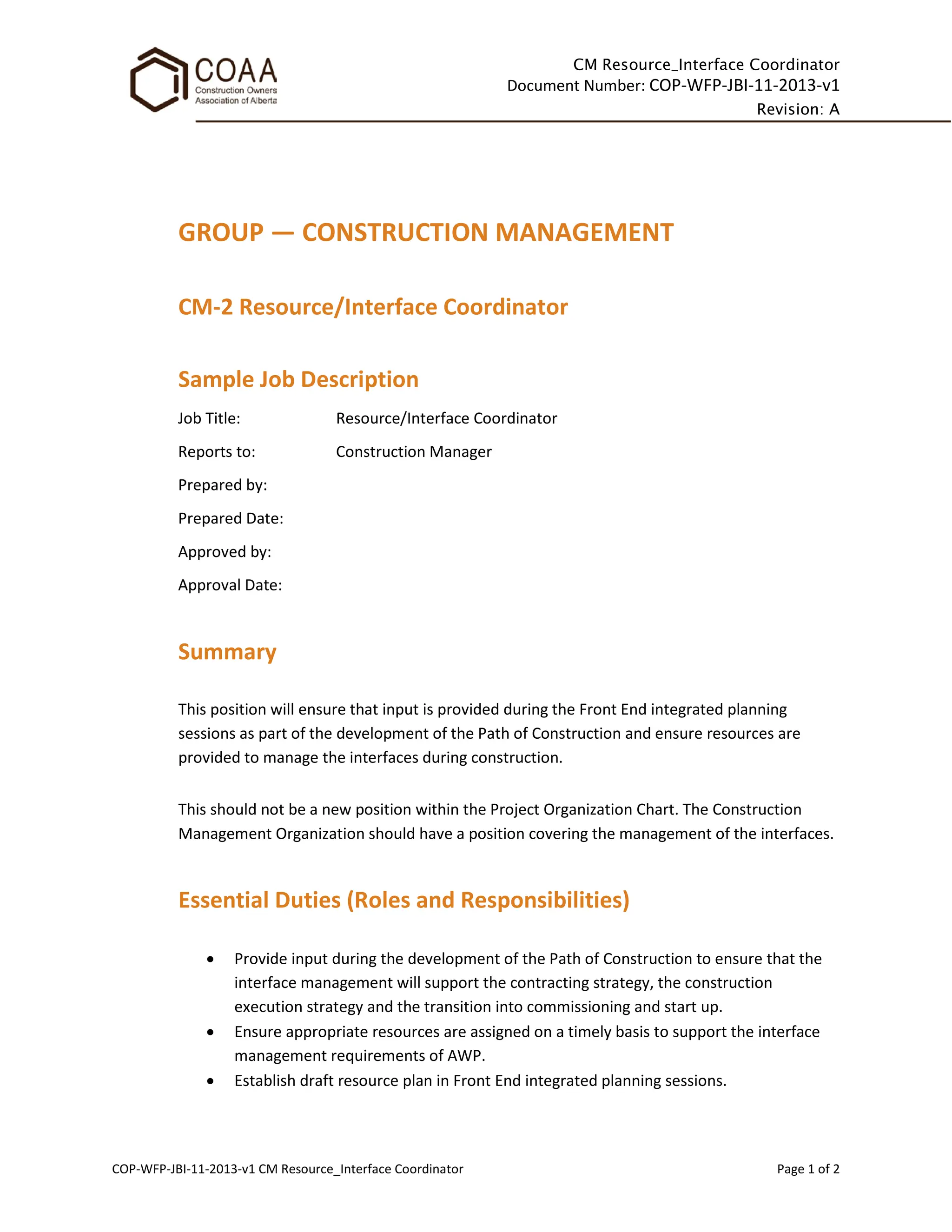 CM Resource_Interface Coordinator
Document Number: COP-WFP-JBI-11-2013-v1
Revision: A
COP-WFP-JBI-11-2013-v1 CM Resource_Interface Coordinator Page 1 of 2
GROUP — CONSTRUCTION MANAGEMENT
CM-2 Resource/Interface Coordinator
Sample Job Description
Job Title: Resource/Interface Coordinator
Reports to: Construction Manager
Prepared by:
Prepared Date:
Approved by:
Approval Date:
Summary
This position will ensure that input is provided during the Front End integrated planning
sessions as part of the development of the Path of Construction and ensure resources are
provided to manage the interfaces during construction.
This should not be a new position within the Project Organization Chart. The Construction
Management Organization should have a position covering the management of the interfaces.
Essential Duties (Roles and Responsibilities)
• Provide input during the development of the Path of Construction to ensure that the
interface management will support the contracting strategy, the construction
execution strategy and the transition into commissioning and start up.
• Ensure appropriate resources are assigned on a timely basis to support the interface
management requirements of AWP.
• Establish draft resource plan in Front End integrated planning sessions.
 