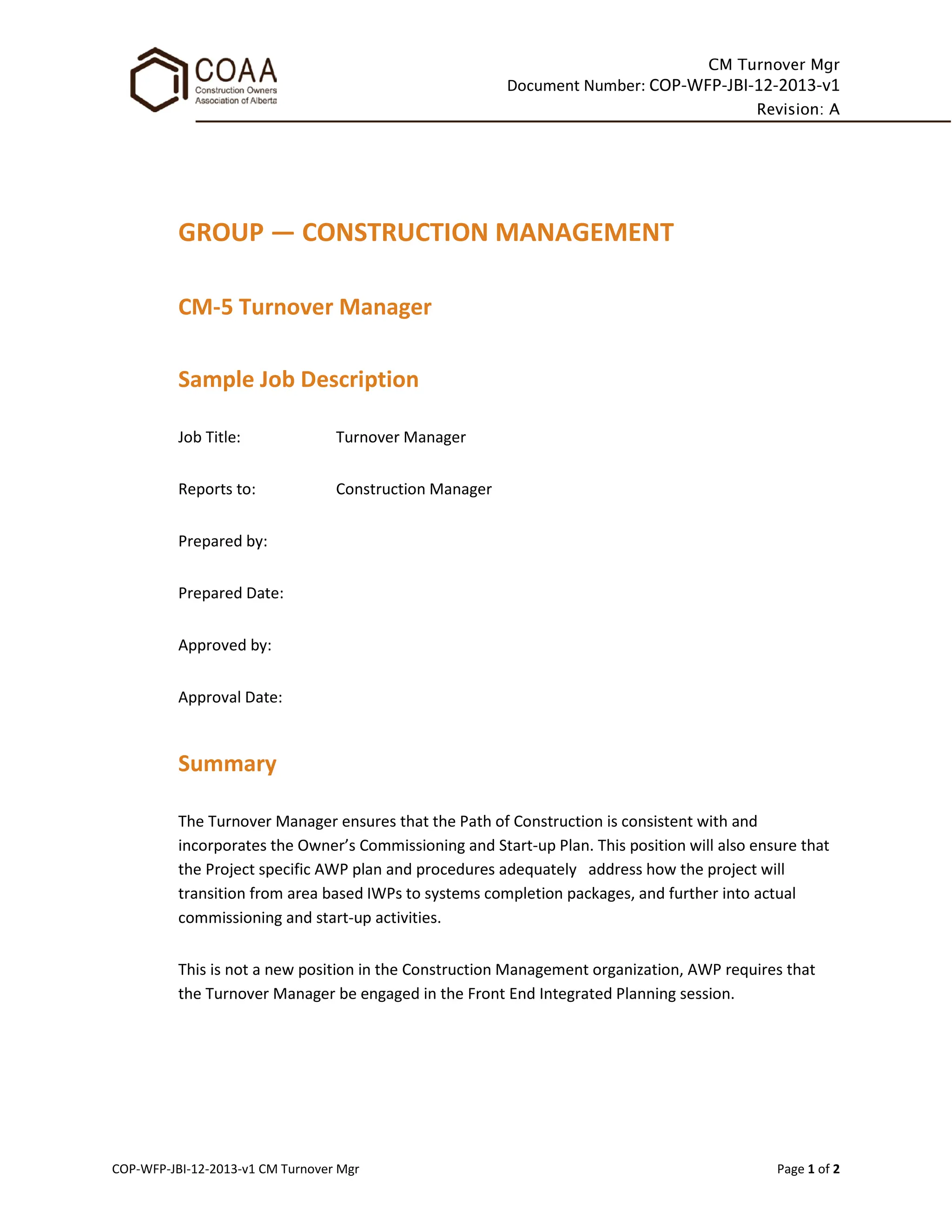 CM Turnover Mgr
Document Number: COP-WFP-JBI-12-2013-v1
Revision: A
COP-WFP-JBI-12-2013-v1 CM Turnover Mgr Page 1 of 2
GROUP — CONSTRUCTION MANAGEMENT
CM-5 Turnover Manager
Sample Job Description
Job Title: Turnover Manager
Reports to: Construction Manager
Prepared by:
Prepared Date:
Approved by:
Approval Date:
Summary
The Turnover Manager ensures that the Path of Construction is consistent with and
incorporates the Owner’s Commissioning and Start-up Plan. This position will also ensure that
the Project specific AWP plan and procedures adequately address how the project will
transition from area based IWPs to systems completion packages, and further into actual
commissioning and start-up activities.
This is not a new position in the Construction Management organization, AWP requires that
the Turnover Manager be engaged in the Front End Integrated Planning session.
 